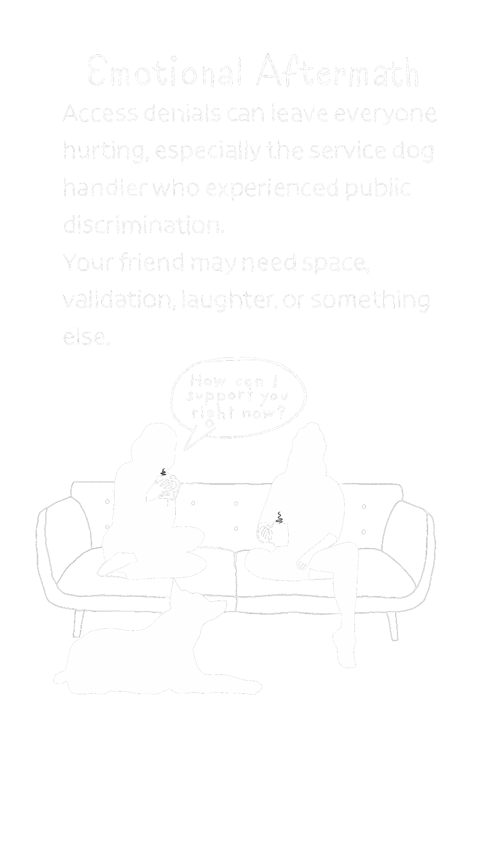 A black background featuring white text emphasizing emotional aftermath and the impact of public discrimination against service dog handlers. Below the text, a simple white line drawing shows two people sitting on a couch, engaging in conversation over coffee mugs, with a dog lying at their feet. One person asks, 'How can I support you right now?'