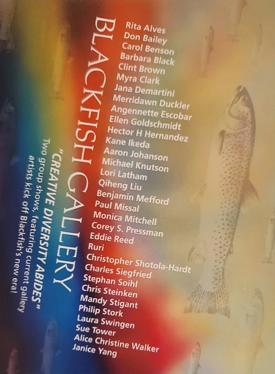 List of artists featured in Blackfish Gallery exhibition, including Rita Alves, Don Bailey, Carol Benson, Barbara Black, Clint Brown, Myra Clark, Jana Demartini, Merridawn Duckler, Angenette Escobar, Ellen Goldschmidt, Hector H Hernandez, Kane Ikeda, Aaron Johanson, Michael Knutson, Lori Latham, Qiheng Liu, Benjamin Mefford, Paul Missal, Monica Mitchell, Corey S. Pressman, Eddie Reed, Ruri, Christopher Shotola-Hardt, Charles Siegfried, Stephan Soihl, Chris Steinken, Mandy Stigant, Philip Stork, Laura Swingen, Sue Tower, Alice Christine Walker, Janice Yang. Exhibition titled 'Creative Diversities' at the Two Group Show, featuring current gallery artists kick-off Blackfish's new very.