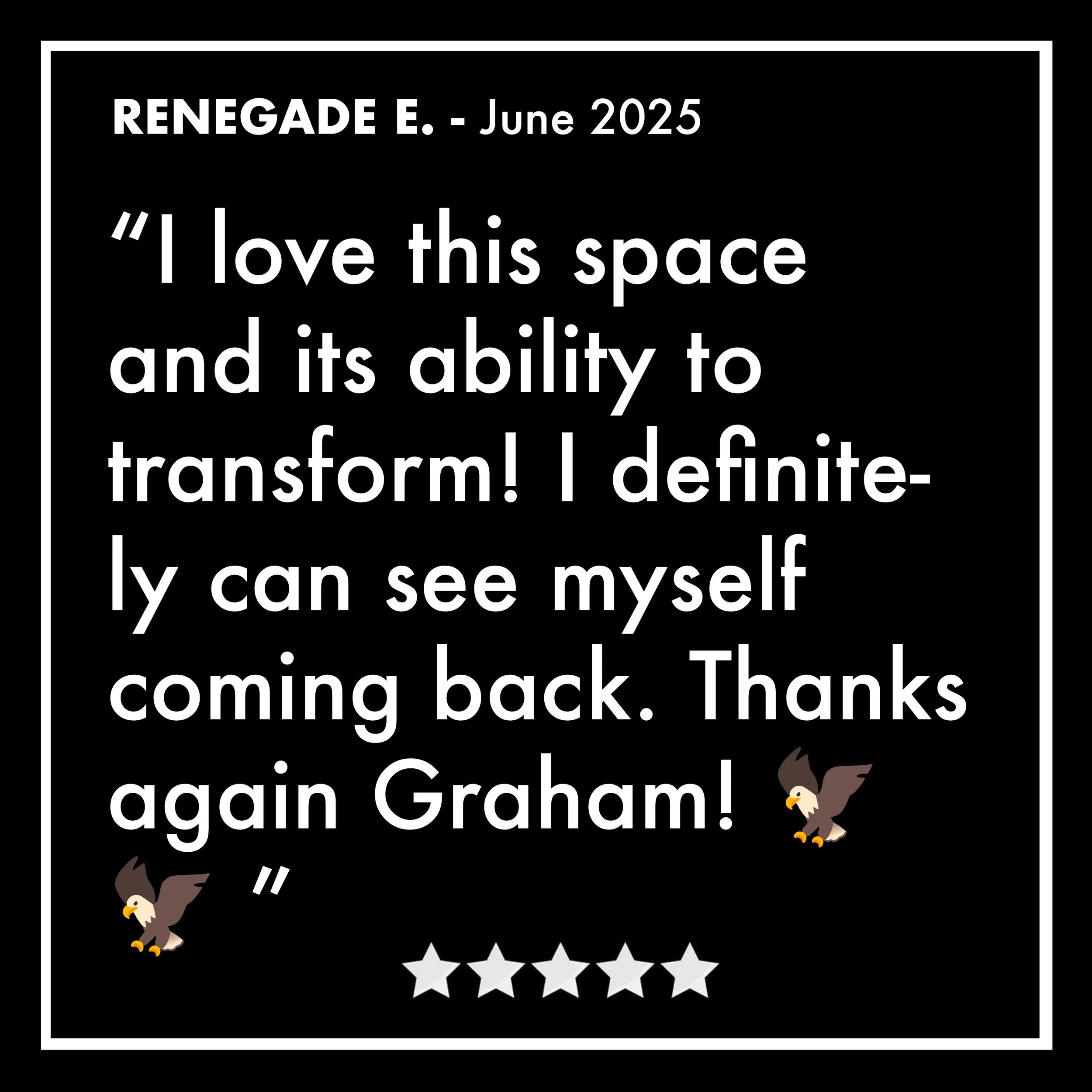 A black background with white text featuring a quote about loving a space's ability to transform. The quote is attributed to Renegade E. in June 2025. There are two small graphic of eagles near the bottom corners and a row of five white stars in betw