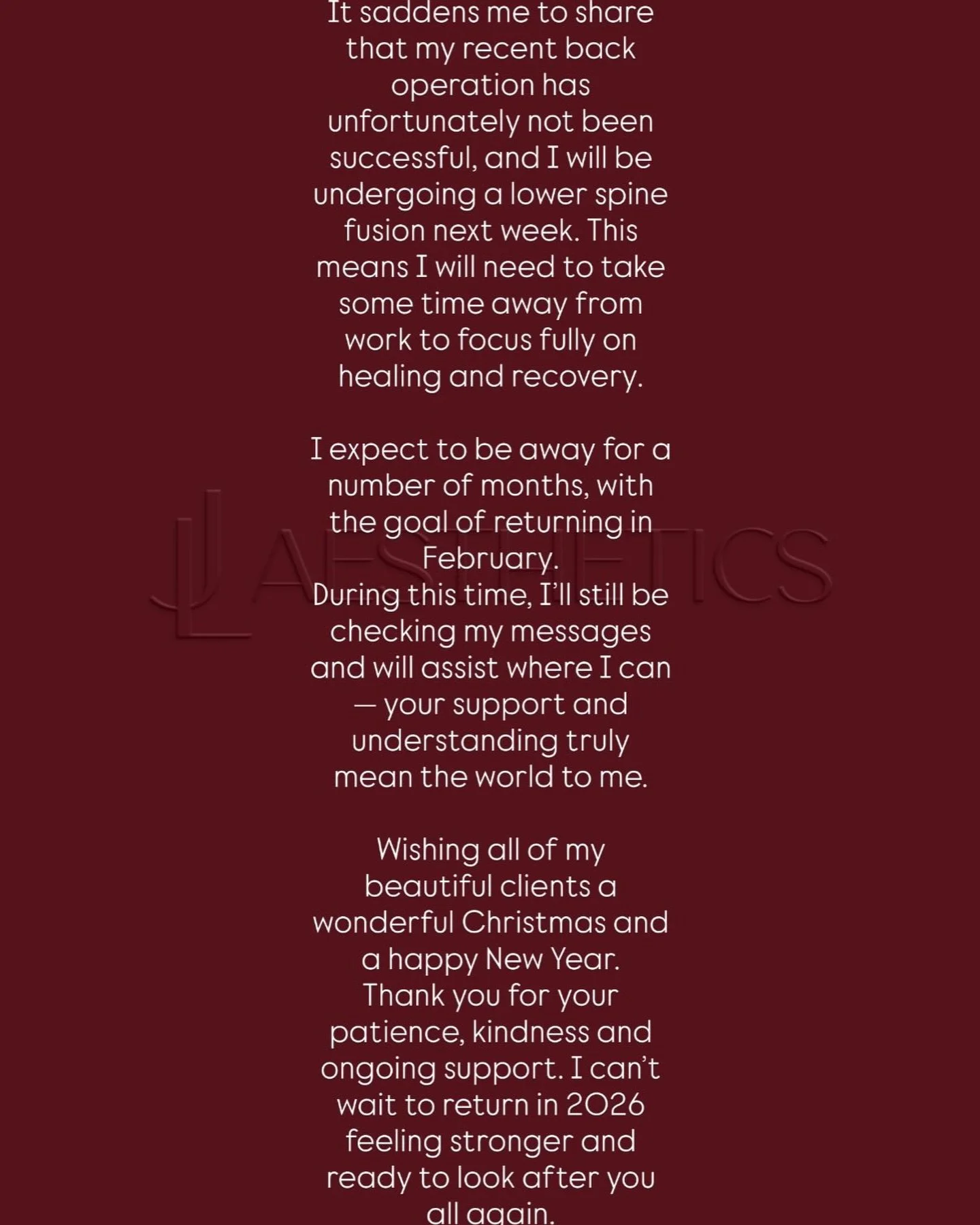 🌿 LJ Aesthetics Update 🌿

It saddens me to share that my recent back operation has unfortunately not been successful, and I will be undergoing a lower spine fusion next week. This means I will need to take some time away from work to focus fully on