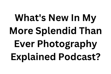 What's New In My More Splendid Than Ever Photography Explained Podcast?