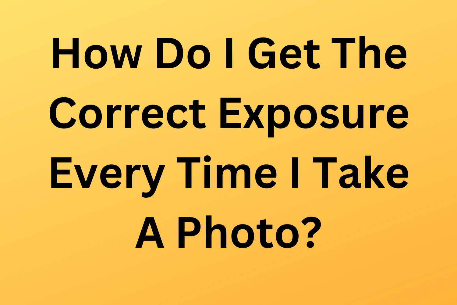 How Do I Get The Correct Exposure Every Time I Take A Photo?