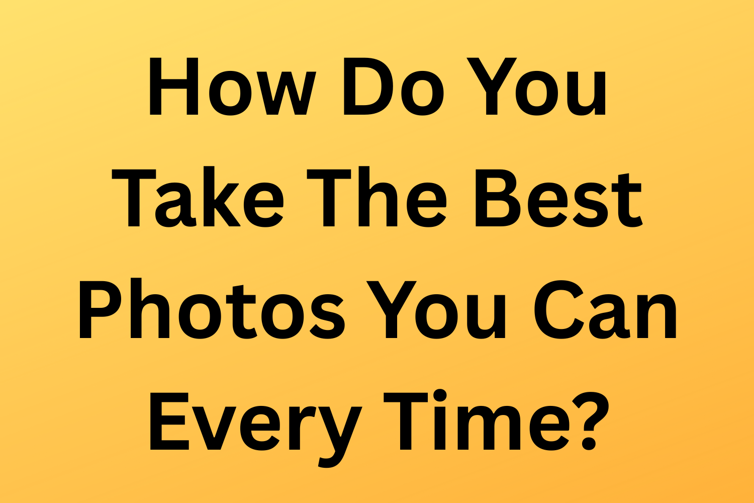 How Do You Take The Best Photos You Can Every Time?