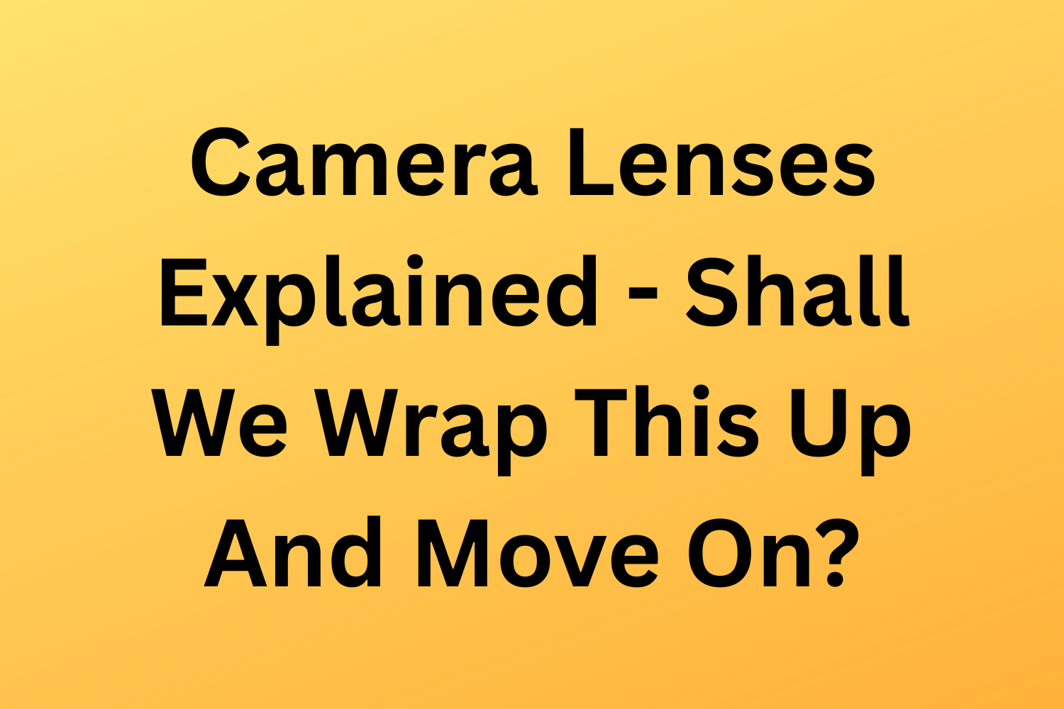 Camera Lenses Explained - Shall We Wrap This Up And Move On?