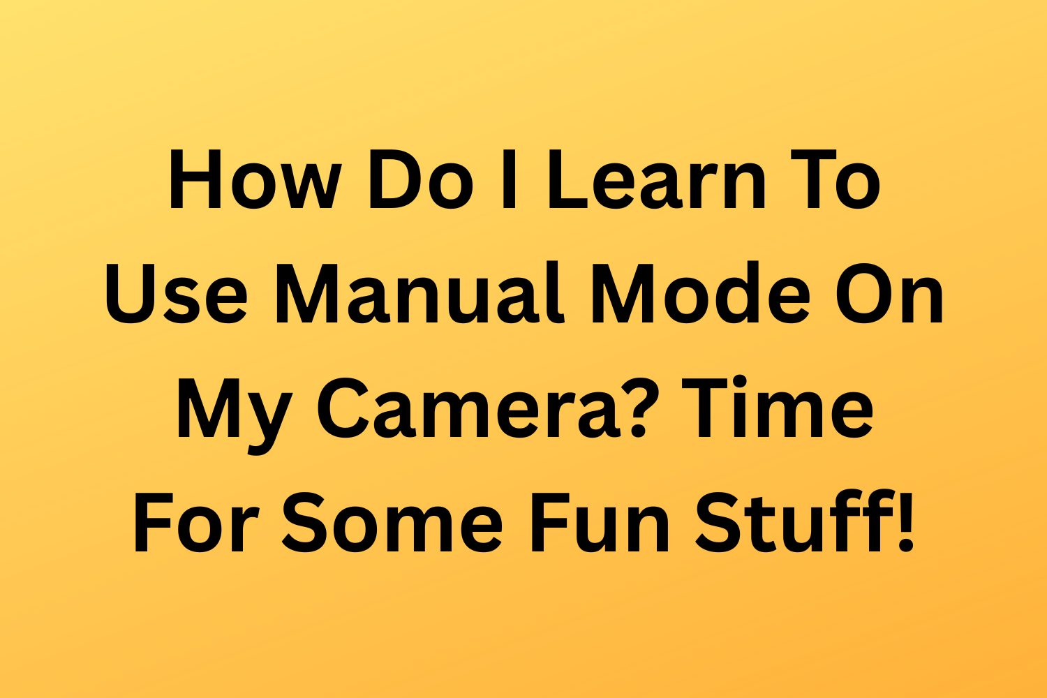 How Do I Learn To Use Manual Mode On My Camera? Time For Some Fun Stuff!