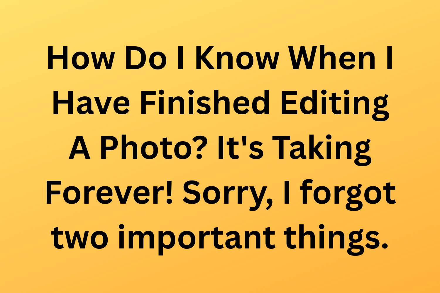How Do I Know When I Have Finished Editing A Photo? It's Taking Forever! Sorry, I forgot two important things.