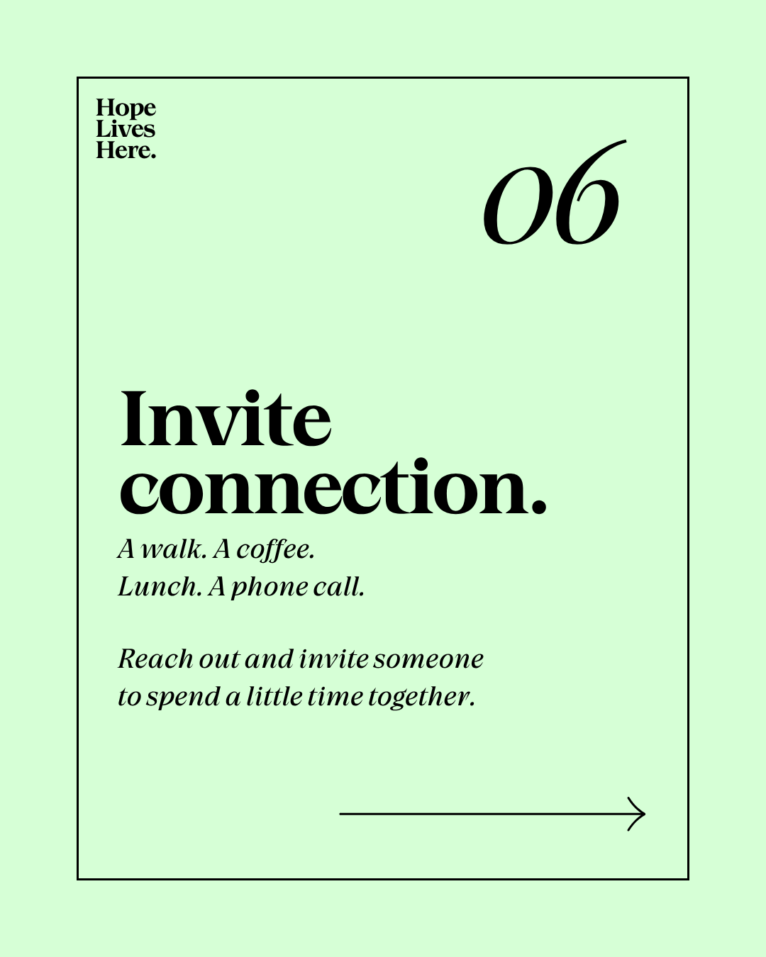 A green poster with black text encouraging connection. It says, "Hope Lives Here." in the top left corner, the number "06" in large font in the top right, and the main message, "Invite connection." in bold. Below, smaller text reads, "A walk. A coffee. Lunch. A phone call." and a phrase, "Reach out and invite someone to spend a little time together." at the bottom, with a small arrow pointing to the right.