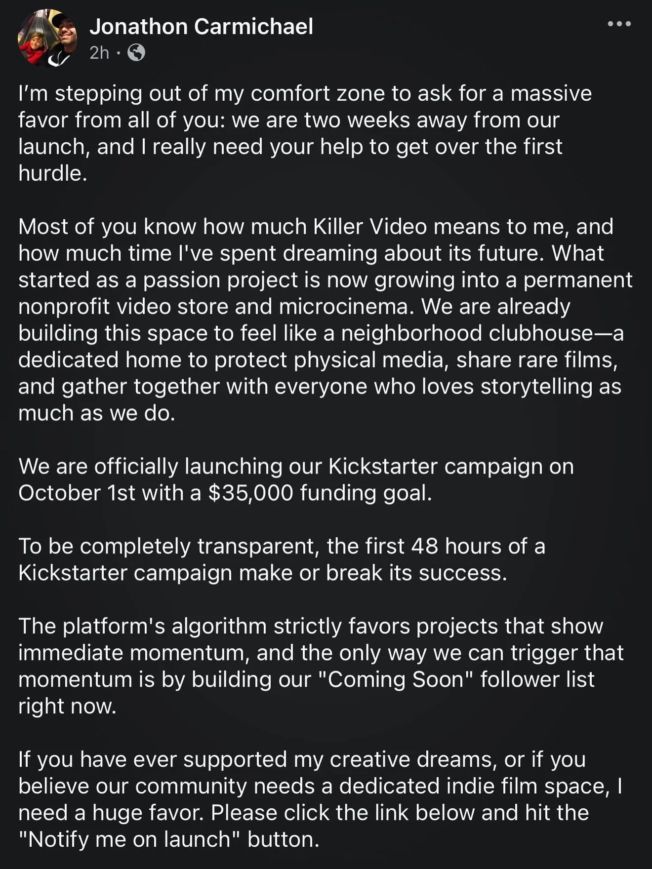 I&rsquo;m stepping out of my comfort zone to ask for a massive favor from all of you: we are two weeks away from our launch, and I really need your help to get over the first hurdle.

Most of you know how much Killer Video means to me, and how much t