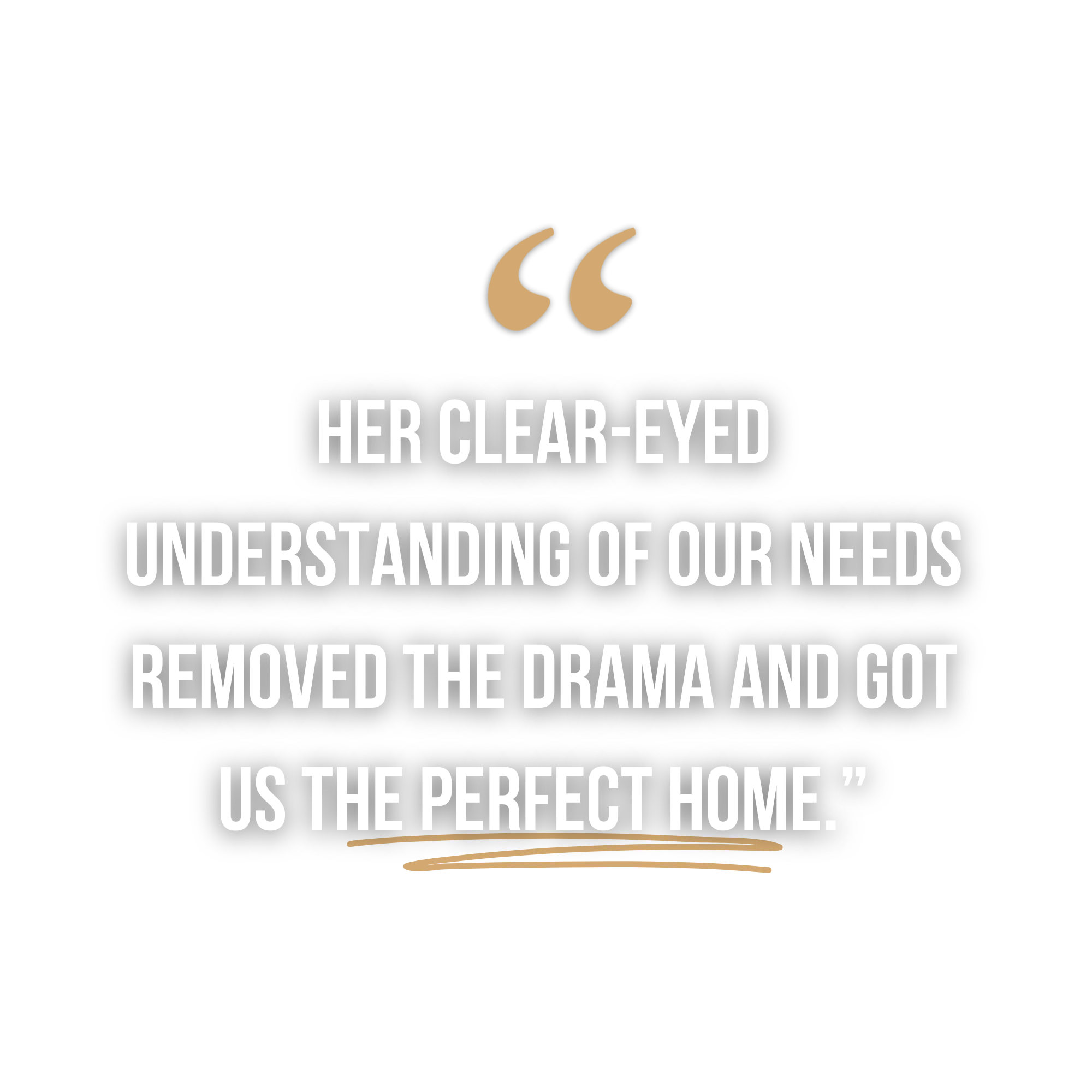Quote on black background reading, 'Her clear-eyed understanding of our needs removed the drama and got us the perfect home,' with beige quotation marks and a beige underline.
