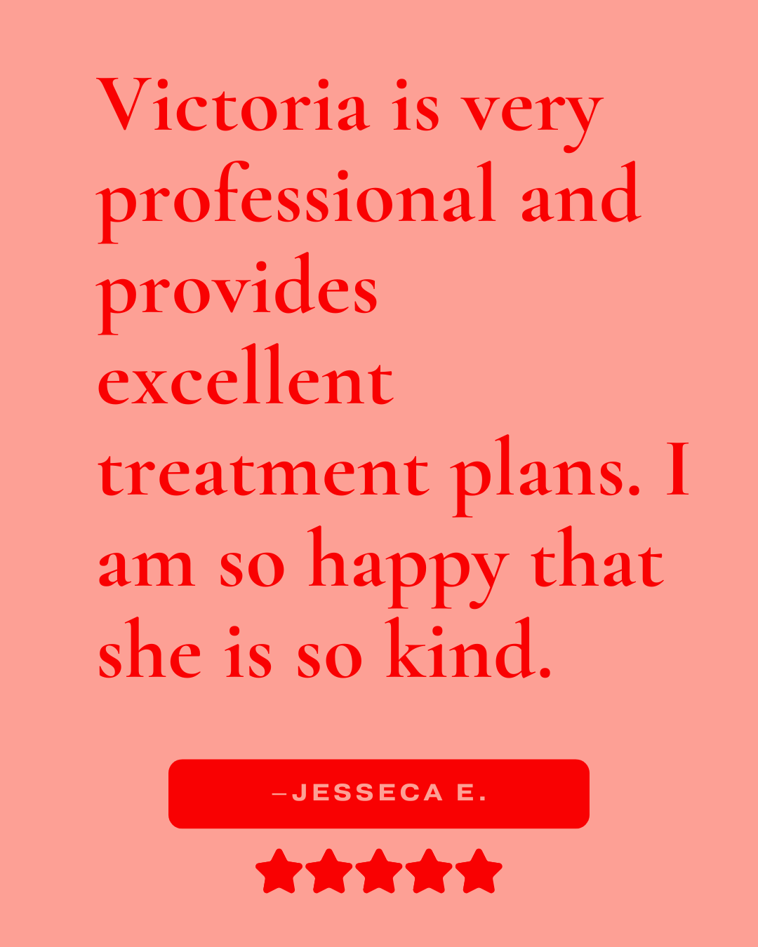 Review that reads, "Victoria is very professional and provides excellent treatment plans. I am so happy that she is so kind. -Jessica E."