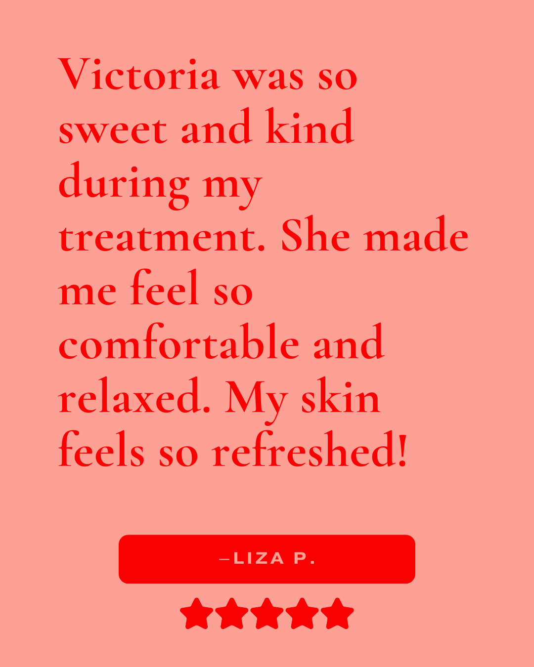 Review that reads, "Victoria was so sweet and kind during my treatment. She made me feel so comfortable and relaxed. My skin feels so refreshed! -Liza P."
