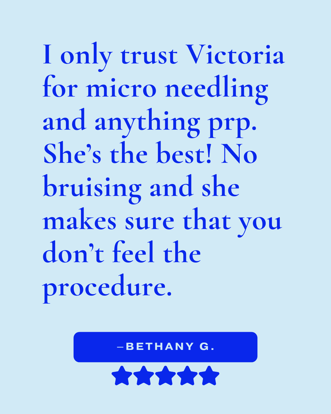 Review that reads, "I only trust Victoria for micro needling and anything prp. She's the best! No bruising and she makes sure that you don't feel the procedure. -Bethany G."