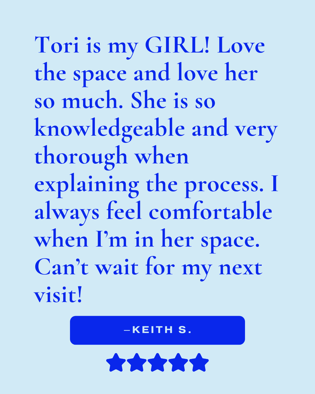 Review that reads, "Tori is my GIRL! Love the space and love her so much. She is so knowledgeable and very thorough when explaining the process. I always feel comfortable when I'm in her space. Can't wait for my next visit! -Keith S."