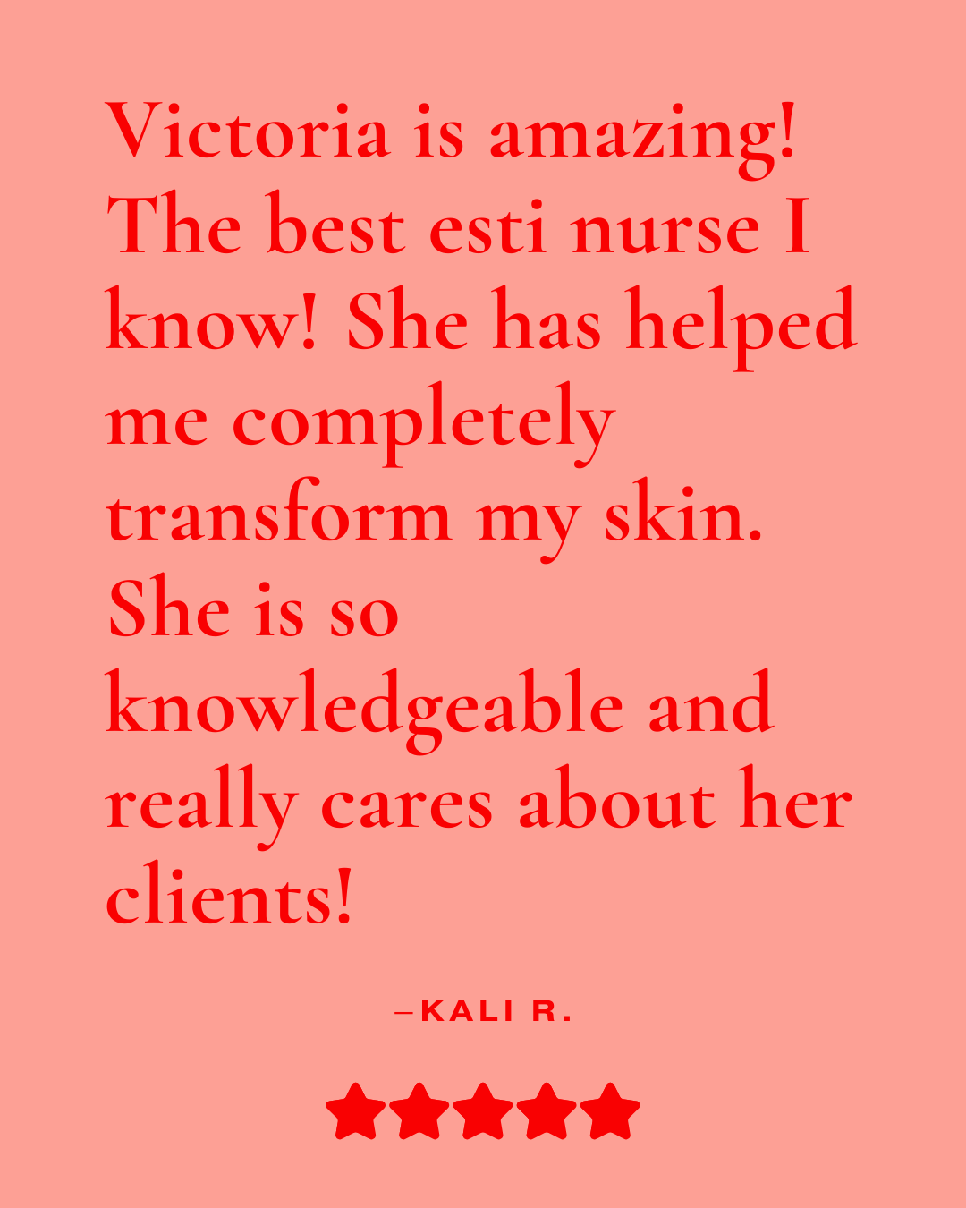 Review that reads, "Victoria is amazing! The best esti nurse I know! She has helped me completely transform my skin. She is so knowledgeable and really cares about her clients! - Kali R."
