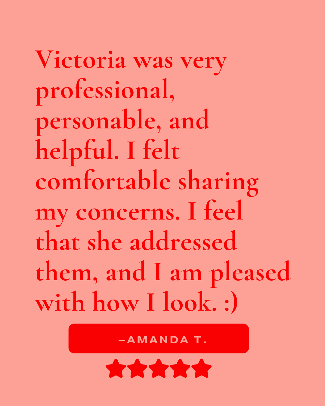 Review that reads, "Victoria was very professional, personable, and helpful. I felt comfortable sharing my concerns. I feel that she addressed them, and I am pleased with how I look. :) -Amanda T."