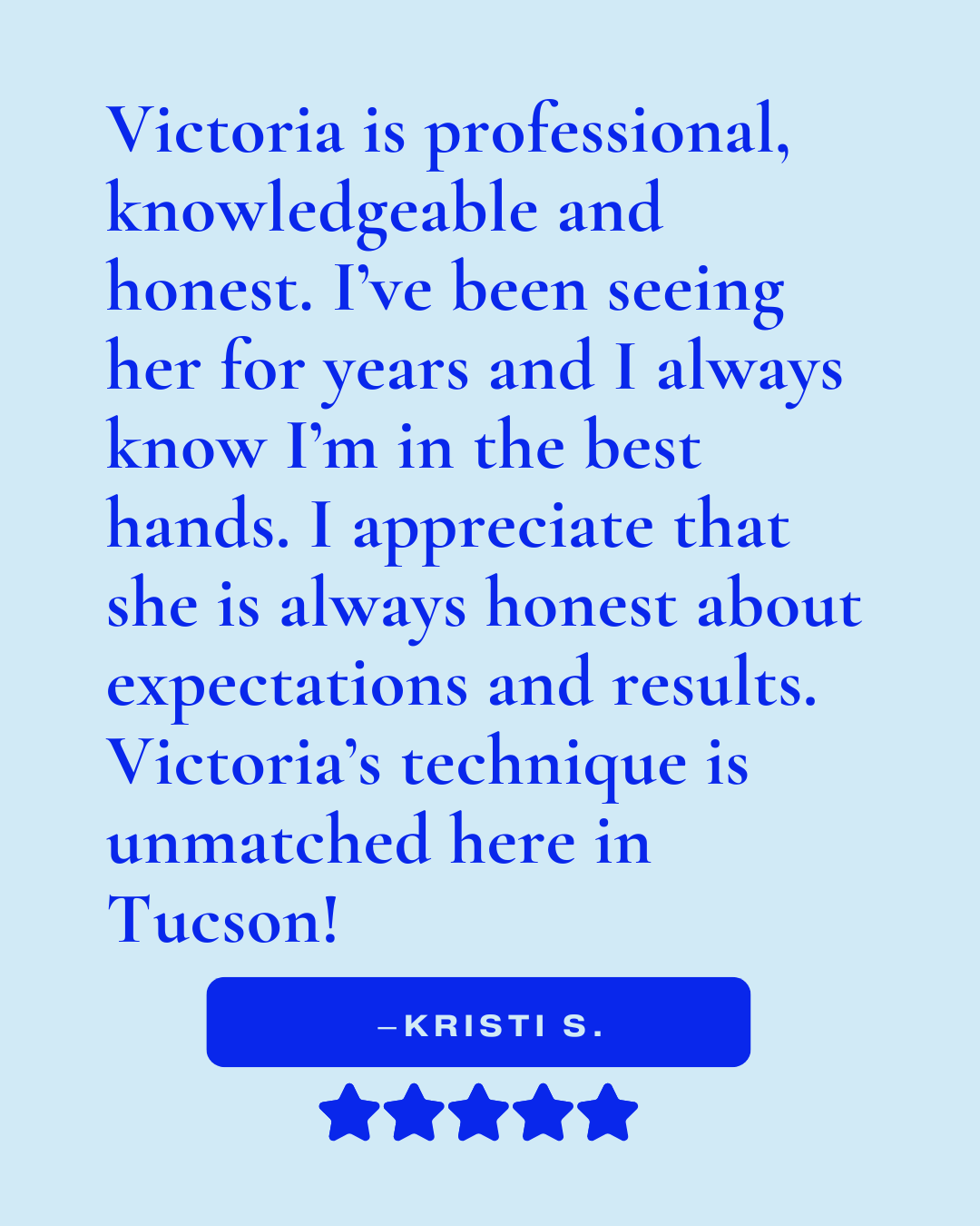Review that reads, "Victoria is professional, knowledgeable and honest. I've been seeing her for years and I always know I'm in the best hands. I appreciate that she is always honest about expectations and results. Victoria's technique is unmatched..
