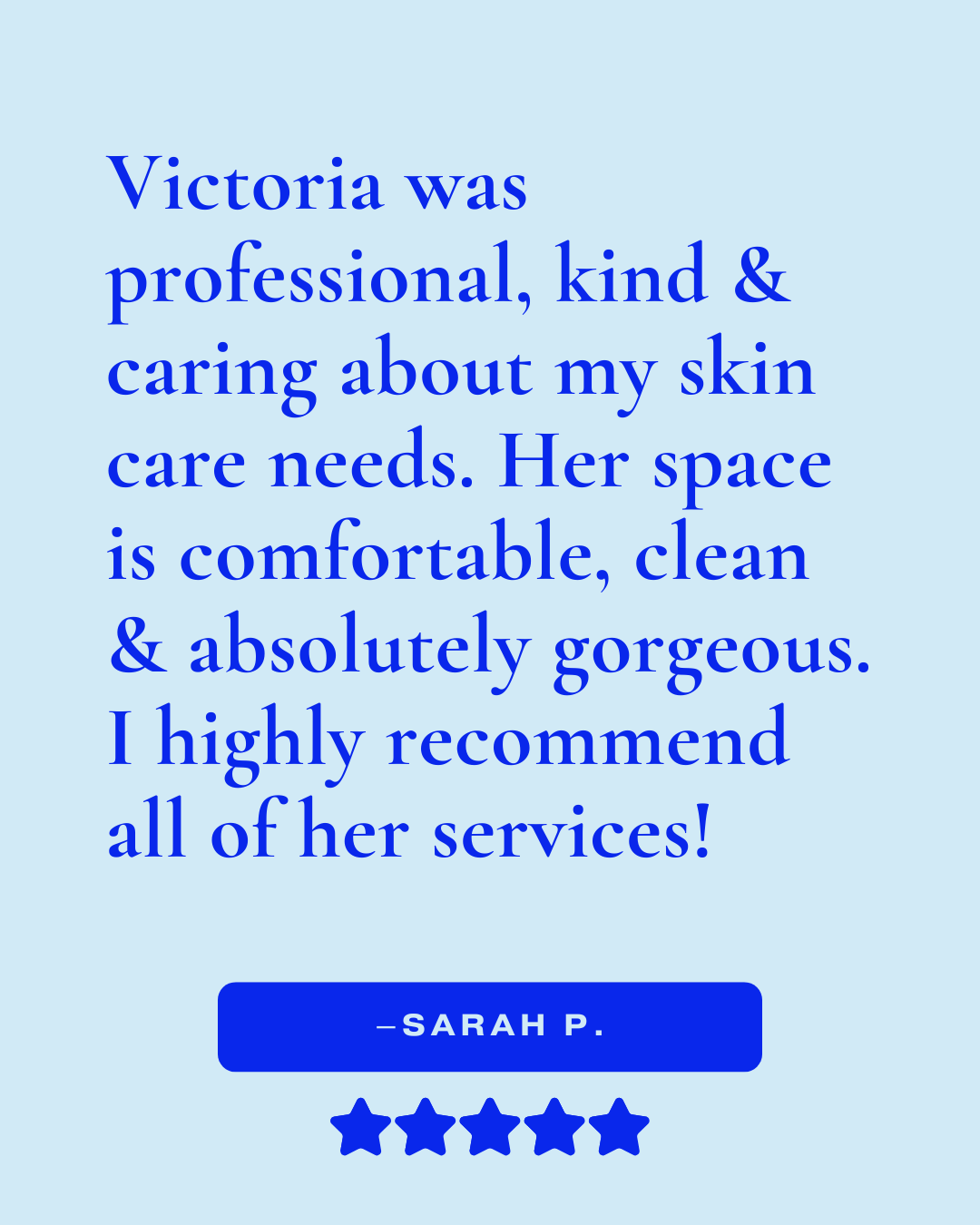 Review that reads, "Victoria was professional, kind & caring about my skin care needs. Her space is comfortable, clean & absolutely gorgeous. I highly recommend all of her services! -Sarah P."