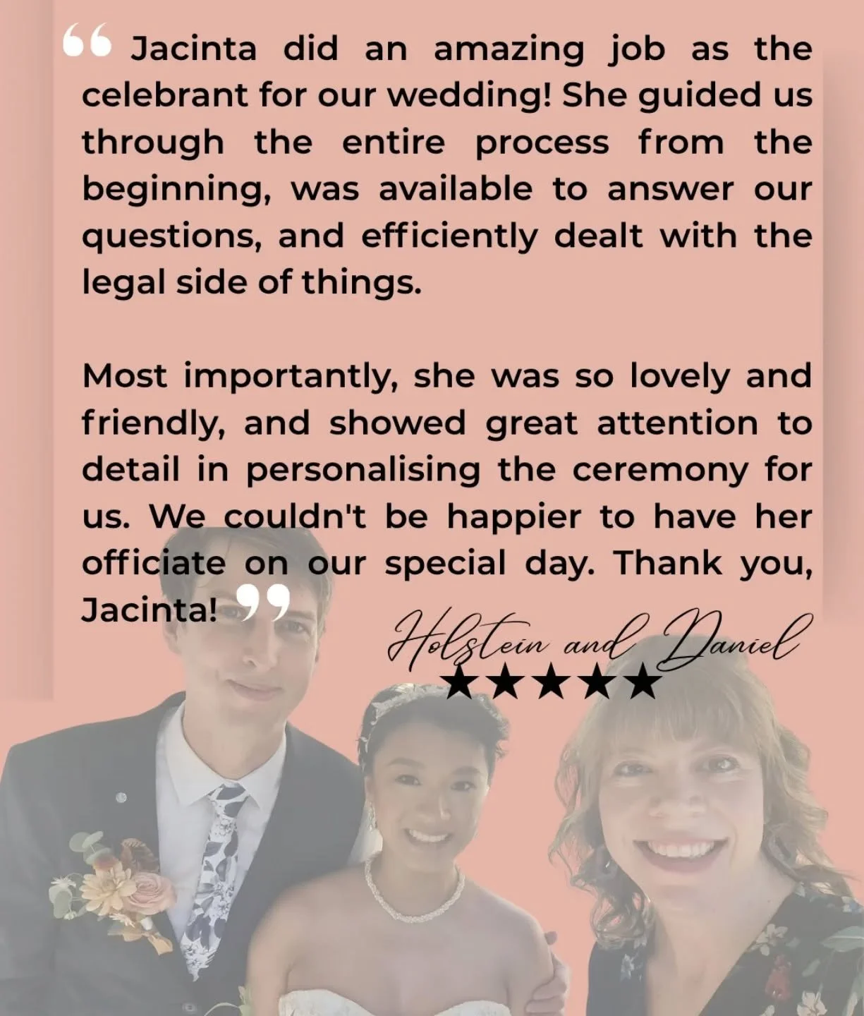 Lovely review from Holstein and Daniel 🤩🤩🤩

&quot;Jacinta did an amazing job as the celebrant for our wedding! She guided us through the entire process from the beginning, was available to answer our questions, and efficiently dealt with the legal