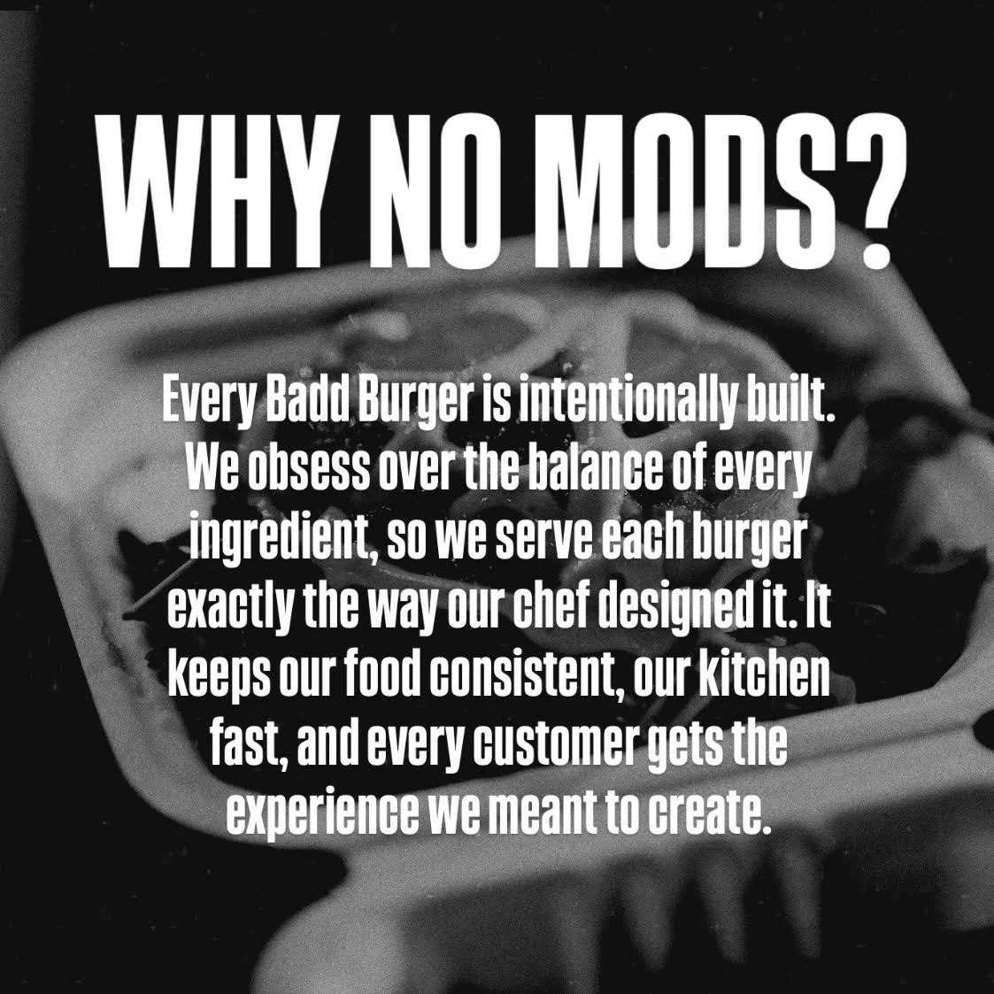 Text over a black and white background of a burger: "WHY NO MODS? Every Badd Burger is intentionally built. We obsess over the balance of every ingredient, so we serve each burger exactly the way our chef designed it. It keeps our food consistent, our kitchen fast, and every customer gets the experience we meant to create."