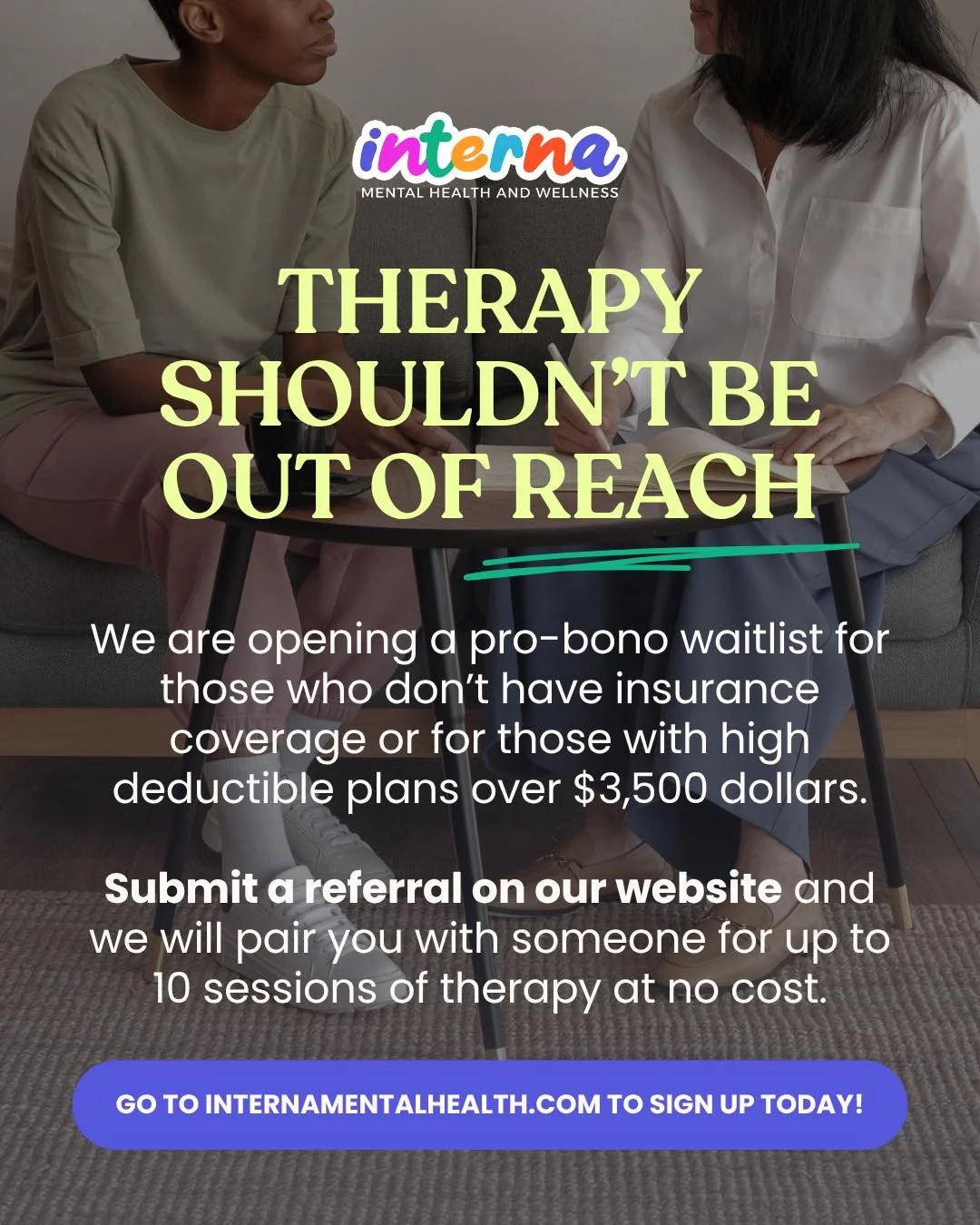 If you or someone you know needs therapy we are opening up a waitlist for people who are not insured or underinsured. 

We will be offering free sessions to people who have no insurance or high deductible plans over 3,500 dollars. 

The sessions will