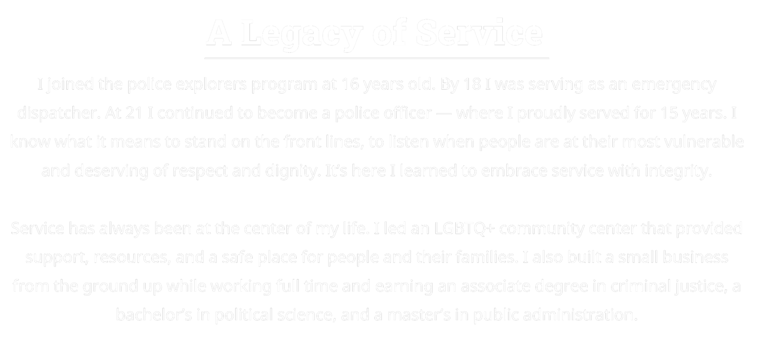 Text titled 'A Legacy of Service' describes a person's journey from joining the police explorer program at 16, becoming a police officer at 21, and serving for 15 years. It emphasizes the importance of service, standing on the front lines, and respect. The individual led an LGBTQ+ community center and built a small business while working full-time, earning degrees in criminal justice, political science, and public administration.