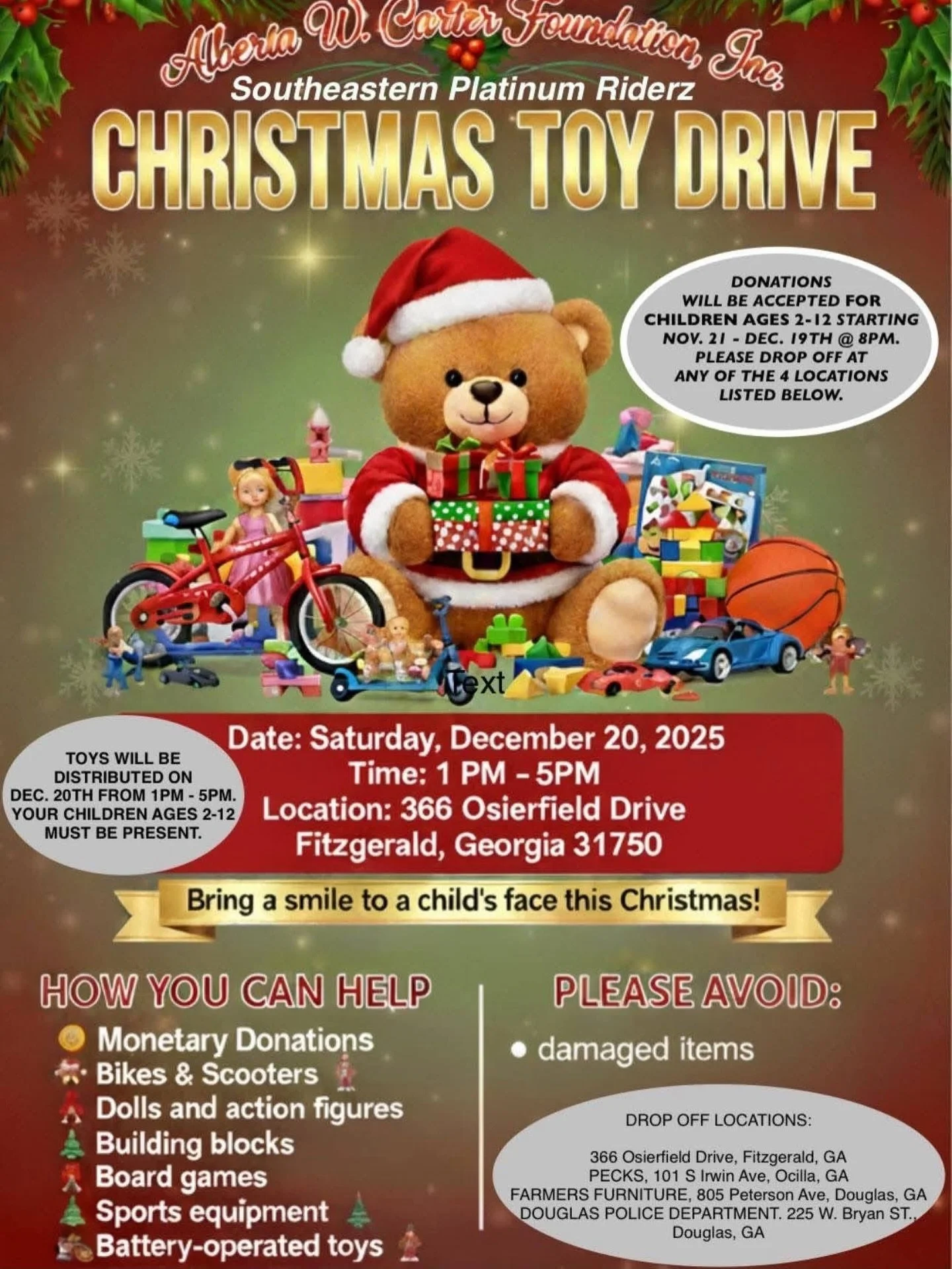 Christmas Toy Drive Today 🎄🧸

Hosted by Alberta W. Carter Foundation, Inc. &amp; Southeastern Platinum Riderz

📍 366 Osierfield Drive, Fitzgerald, GA 31750
📅 Saturday, December 20, 2025
⏰ 1 PM &ndash; 5 PM
🎁 Children ages 2&ndash;12 (child must 
