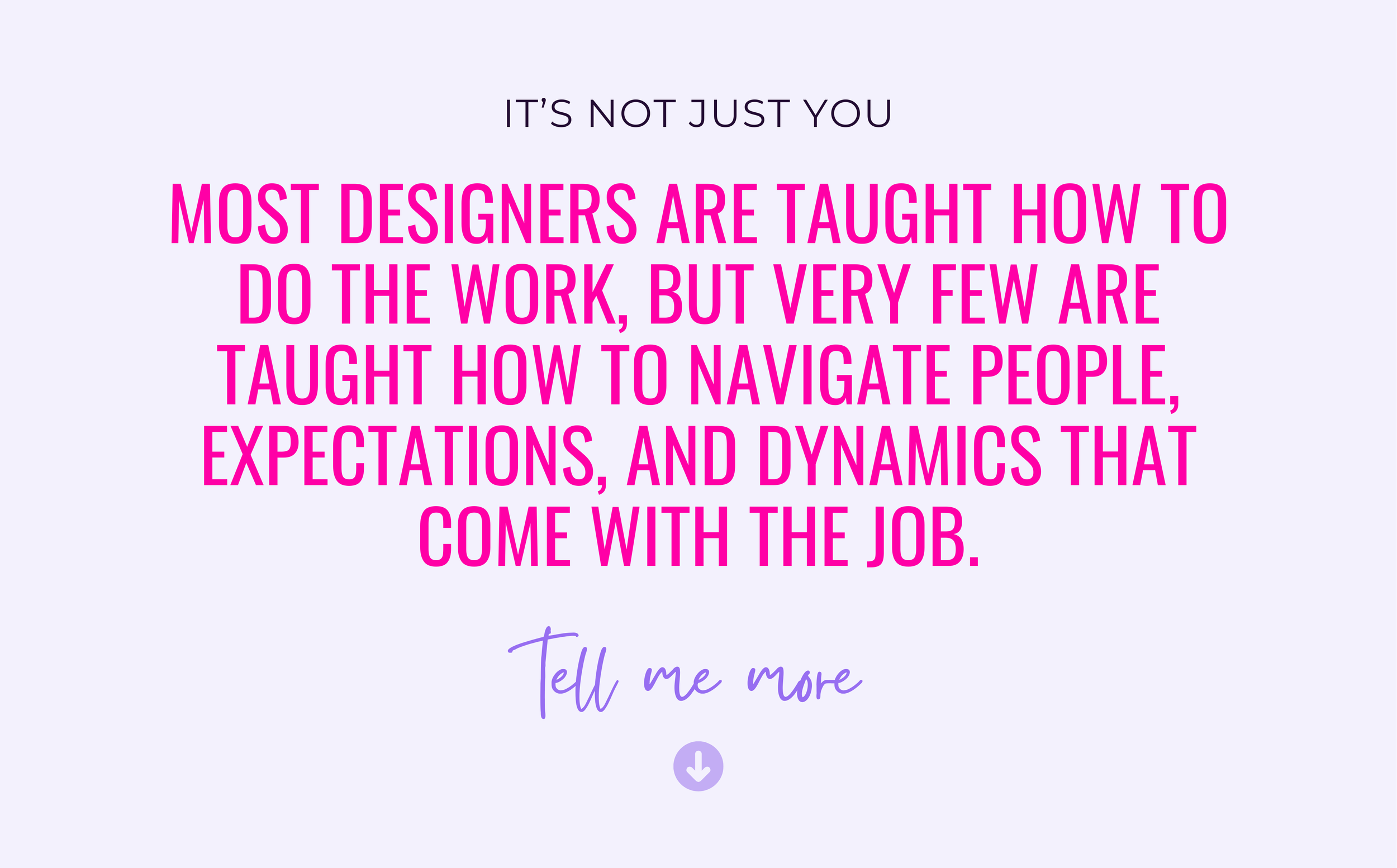 A quote on a light purple background that reads, 'It's not just you. Most designers are taught how to do the work, but very few are taught how to navigate people, expectations, and dynamics that come with the job.' Below the quote, there is a purple handwritten-style text that says, 'Tell me more,' with a downward arrow beneath it.