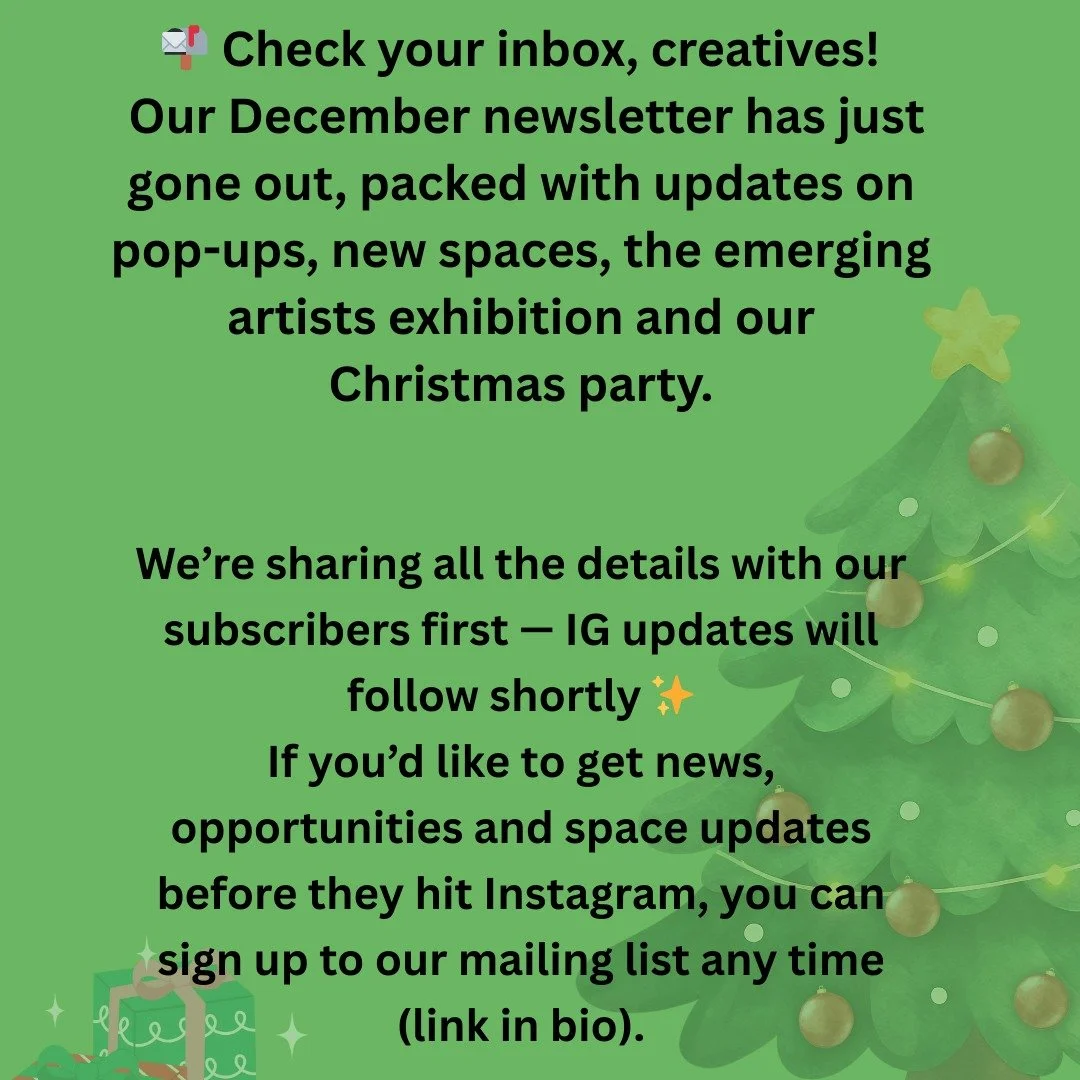 📬 Check your inbox, creatives!
Our December newsletter has just gone out, packed with updates on pop-ups, new spaces, the emerging artists exhibition and our Christmas party.

We&rsquo;re sharing all the details with our subscribers first &mdash; IG