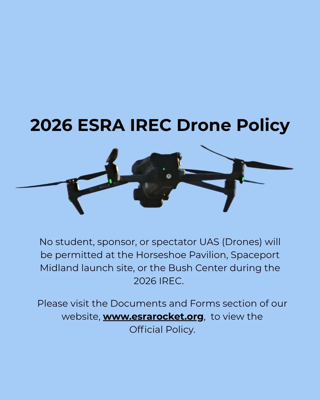 Attention all students, sponsors, and spectators: UAS (Drones) will not be permitted at the Horseshoe Pavilion, Spaceport Midland launch site, or the Bush Center during the 2026 IREC. Please visit our website at www.esrarocket.org for the official po