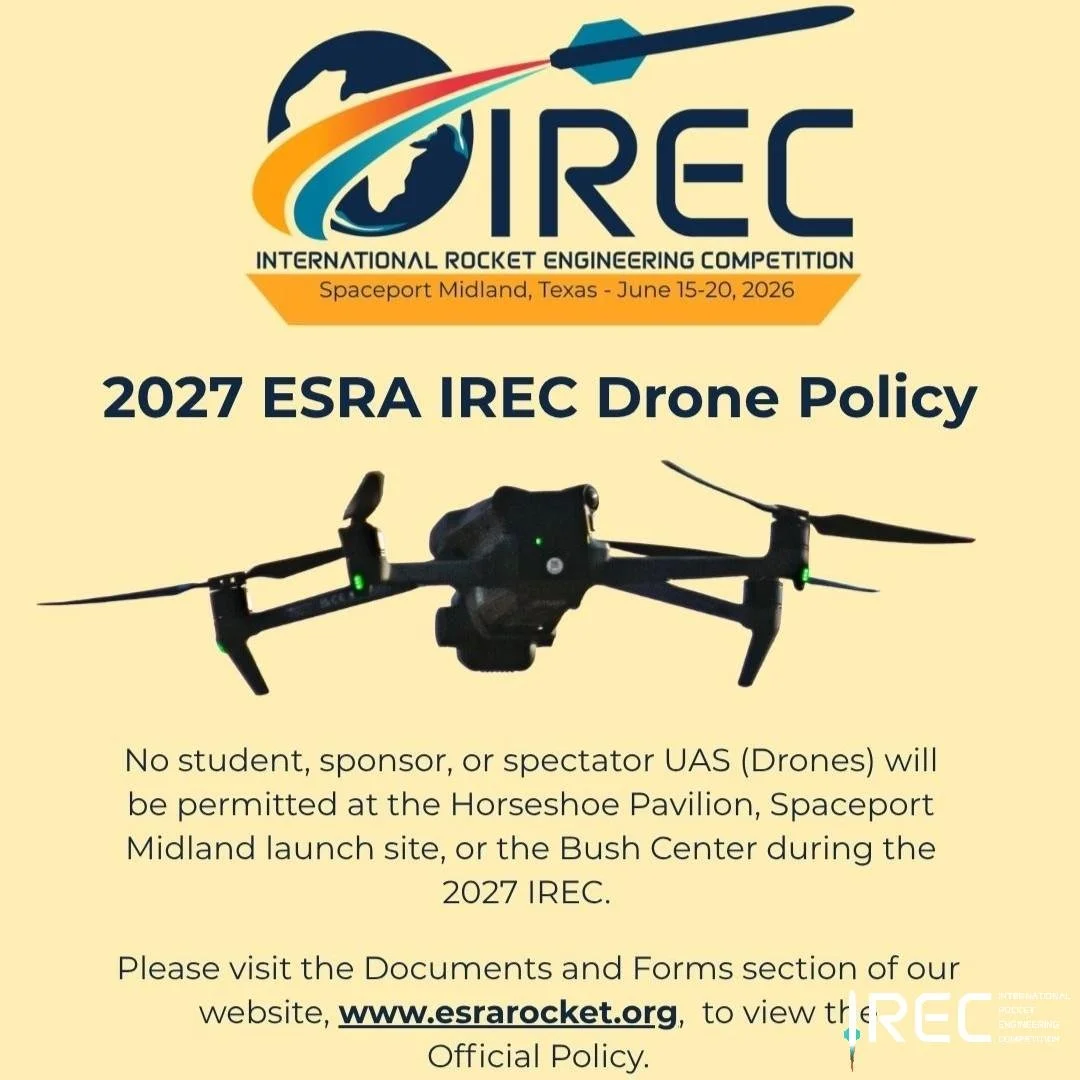 No student, sponsor, or spectator UAS (Drones) will be permitted at the Horseshoe Pavilion, Spaceport Midland launch site, or the Bush Center during the 2027 IREC.

Please visit the Documents and Forms section of our website, www.esrarocket.org,  to 