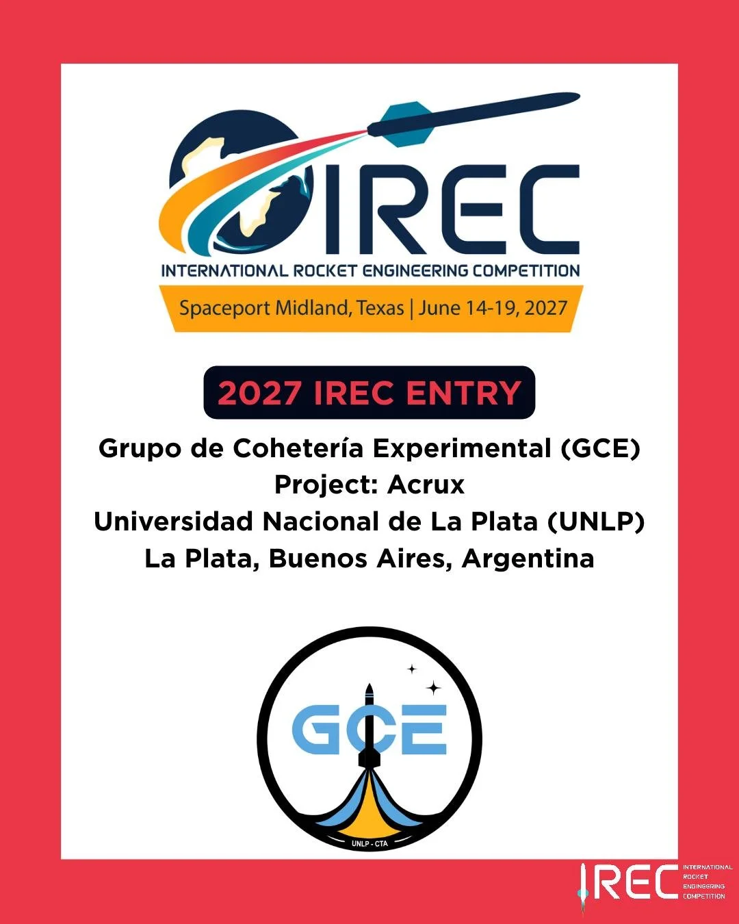 Grupo de Coheter&iacute;a Experimental (GCE)
Project: Acrux
Universidad Nacional de La Plata (UNLP)
La Plata, Buenos Aires, Argentina

Who will be next?

#ESRA #IREC2027 #InternationalRocketEngineeringCompetition #IRECApplication #StudentRocketry #Ro