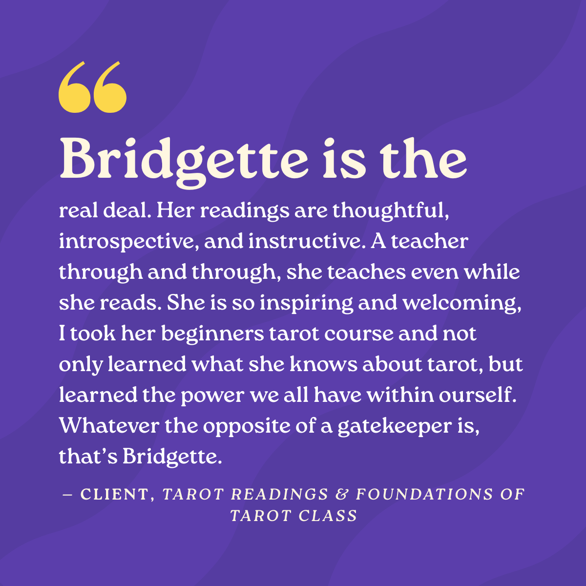 Bridgette is the real deal. Her readings are thoughtful, introspective, and instructive. A teacher through and through, she teaches even while she reads. She is so inspiring and welcoming, I took her beginners tarot course and not only learned what s