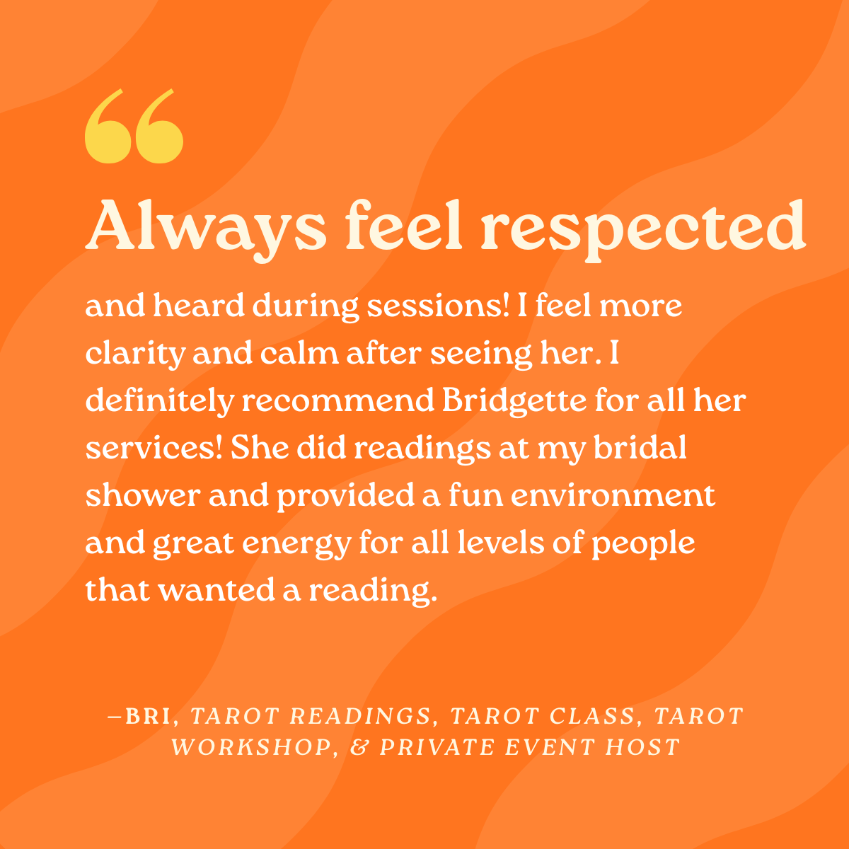 Always feel respected and heard during sessions! I feel more clarity and calm after seeing her. I definitely recommend Bridgette for all her services! She did readings at my bridal shower and provided a fun environment and great energy for all levels