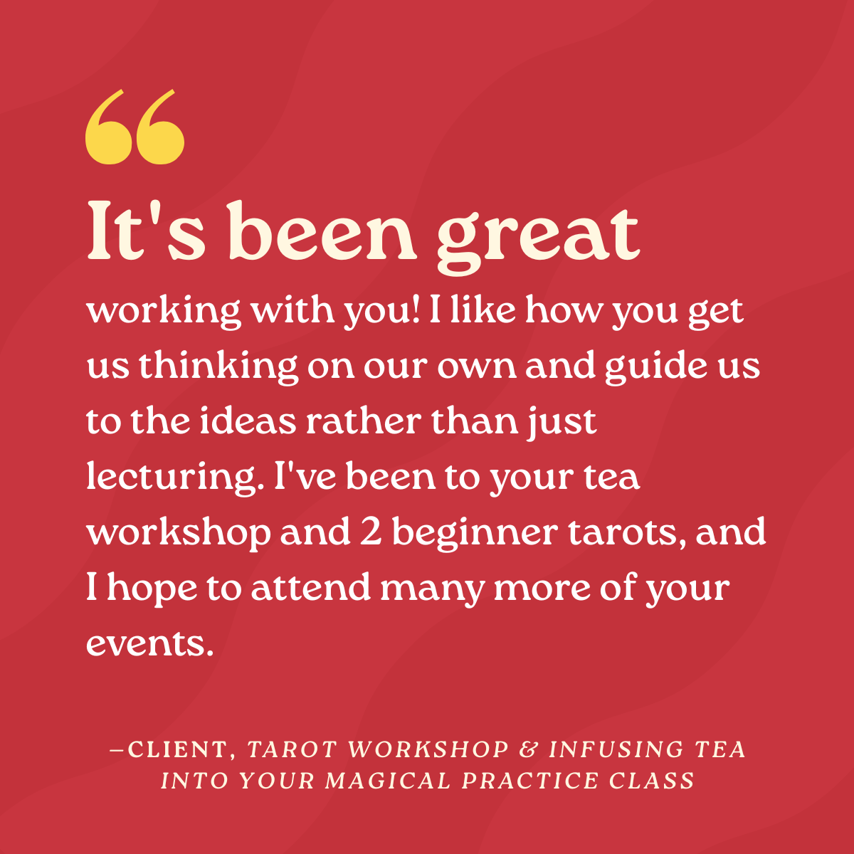 It’s been great working with you! I like how you get us thinking on our own and guide us to the ideas rather than just lecturing. I've been to your tea workshop and 2 beginner tarots, and I hope to attend many more of your events.