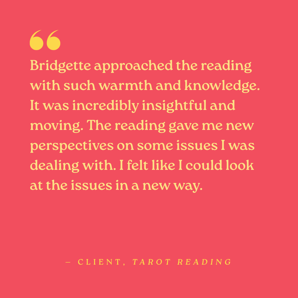 Bridgette approached the reading with such warmth and knowledge. It was incredibly insightful and moving. The reading gave me new perspectives on some issues I was dealing with. I felt like I could look at the issues in a new way. — Client, tarot rea