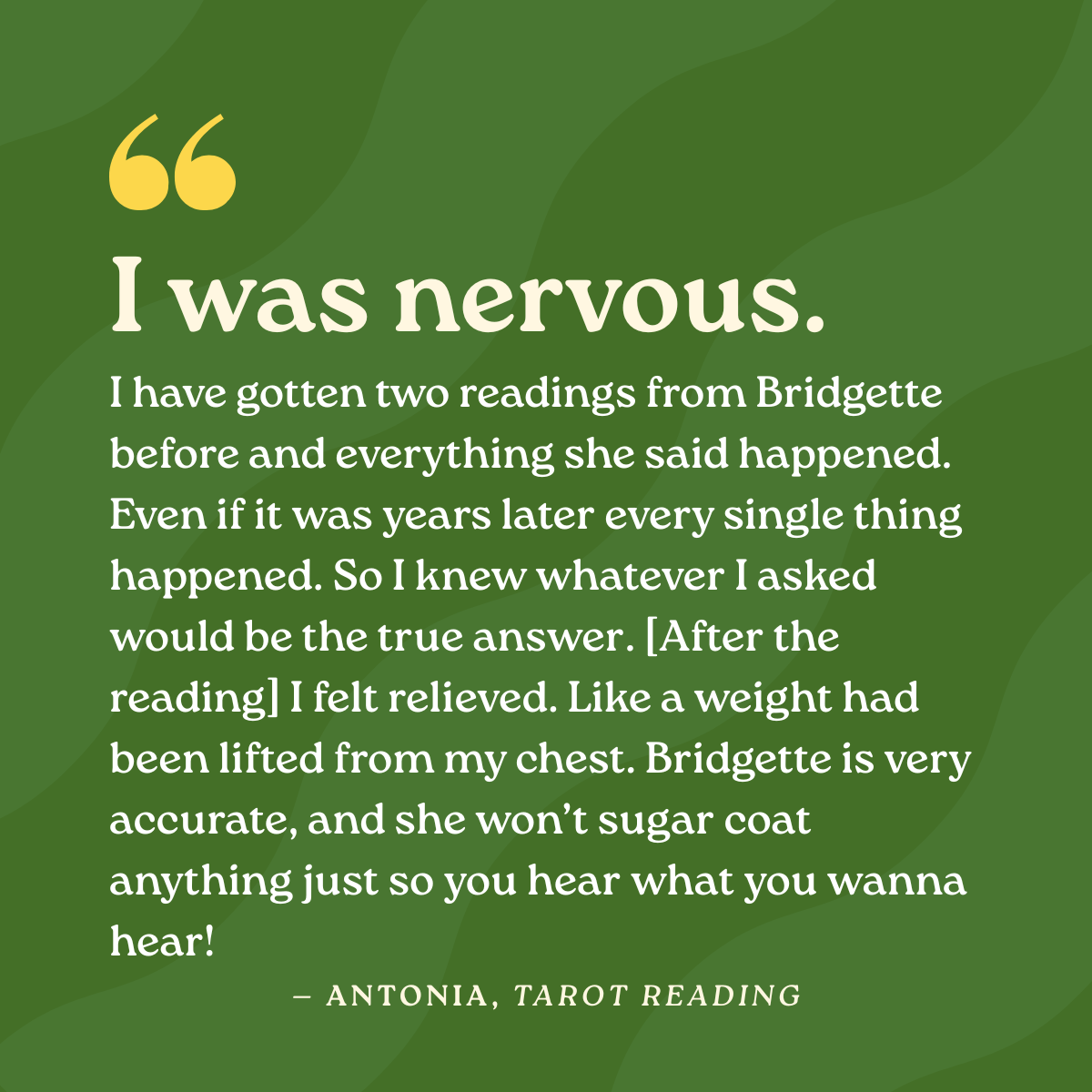 I was nervous. I have gotten two readings from Bridgette before and everything she said happened. Even if it was years later every single thing happened. So I knew whatever I asked would be the true answer. [After the reading] I felt relieved. Like a