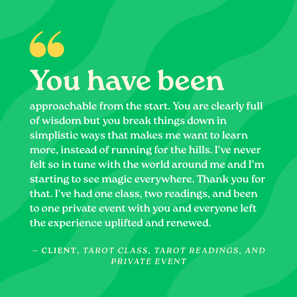 You have been approachable from the start. You are clearly full of wisdom but you break things down in simplistic ways that makes me want to learn more, instead of running for the hills. I've never felt so in tune with the world around me and I'm sta