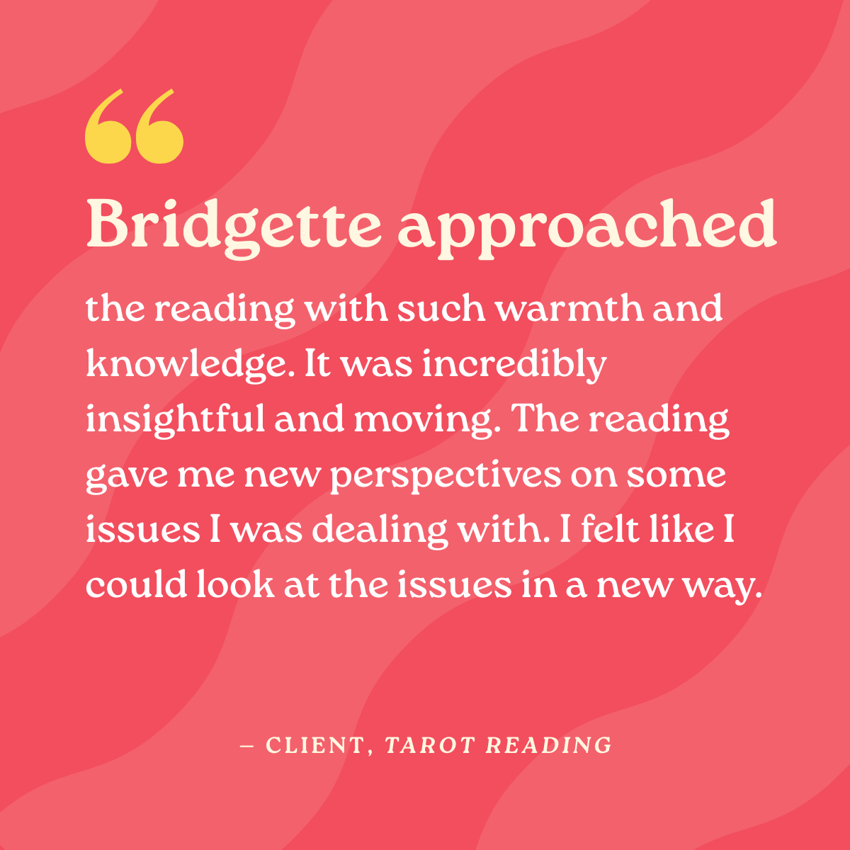 Bridgette approached the reading with such warmth and knowledge. It was incredibly insightful and moving. The reading gave me new perspectives on some issues I was dealing with. I felt like I could look at the issues in a new way.
