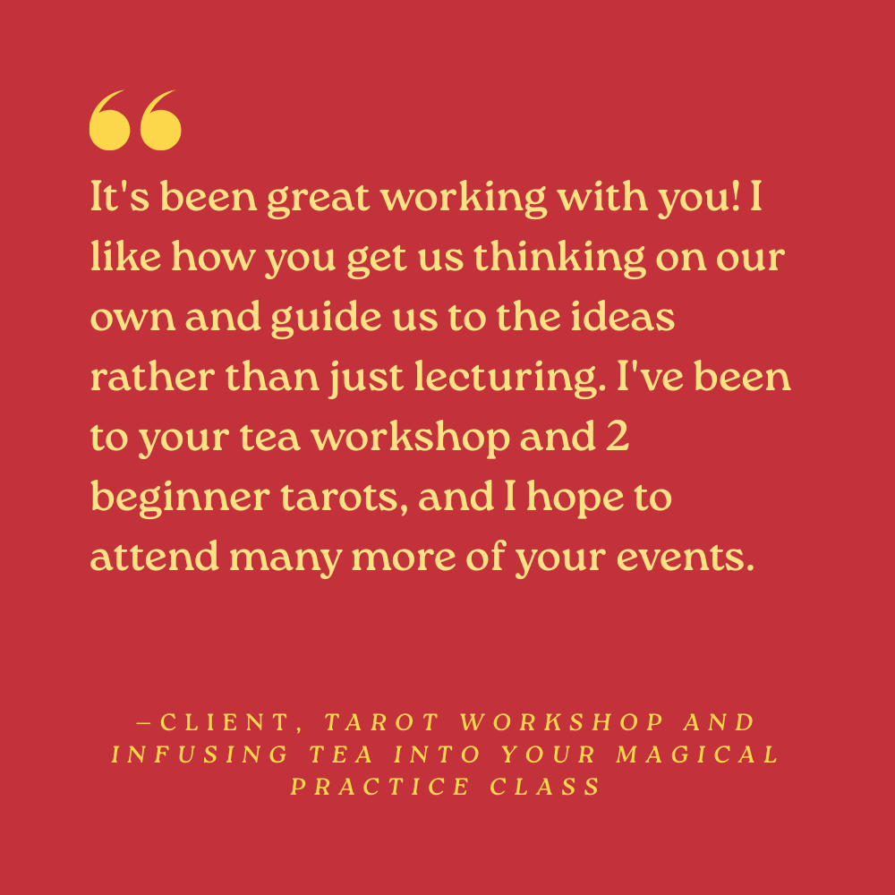 “It's been great working with you! I like how you get us thinking on our own and guide us to the ideas rather than just lecturing. I've been to your tea workshop and 2 beginner tarots, and I hope to attend many more of your events.” —Client, Tarot Wo