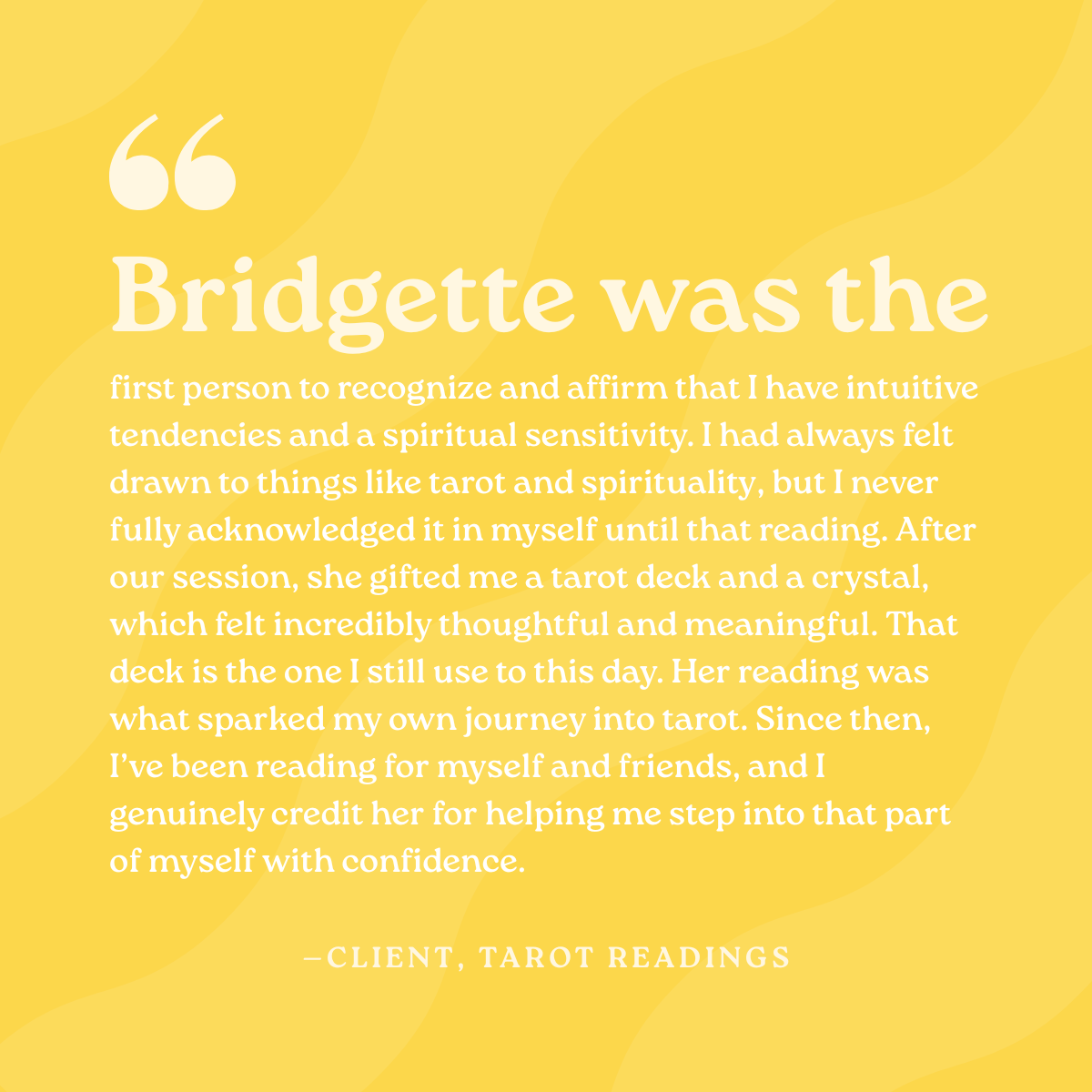 Bridgette was the first person to recognize and affirm that I have intuitive tendencies and a spiritual sensitivity. I had always felt drawn to things like tarot and spirituality, but I never fully acknowledged it in myself until that reading. After 