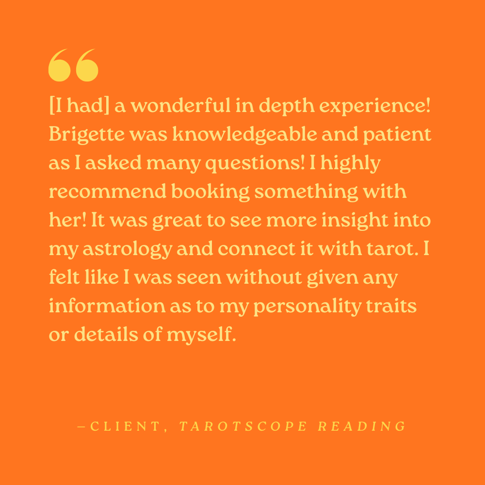 [I had] a wonderful in depth experience! Brigette was knowledgeable and patient as I asked many questions! I highly recommend booking something with her! It was great to see more insight into my astrology and connect it with tarot. I felt like I was 