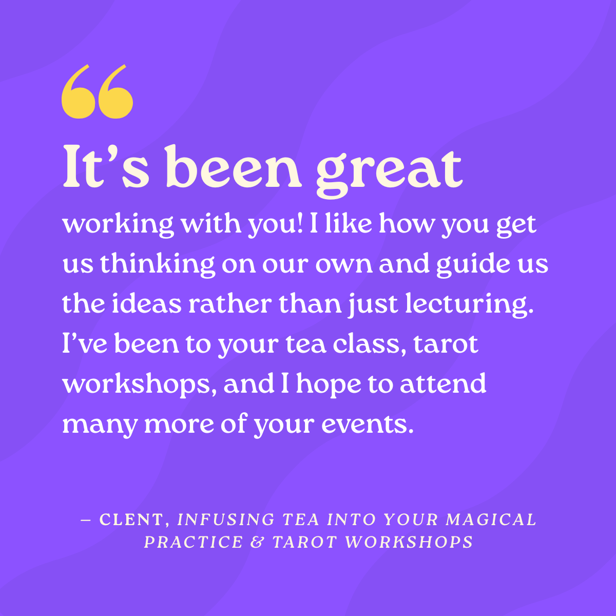 It’s been great working with you! I like how you get us thinking on our own and guide us the ideas rather than just lecturing. I’ve been to your tea class, tarot workshops, and I hope to attend many more of your events.