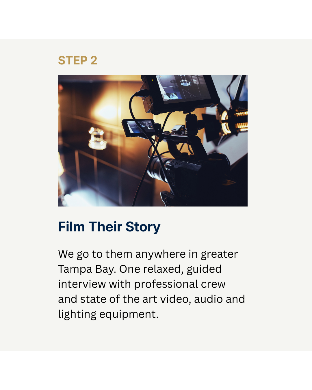 Step 2 Film at their home. We go to them in the  greater Tampa Bay area. One relaxed conversation, filmed with professional audio and lighting. No prep needed.