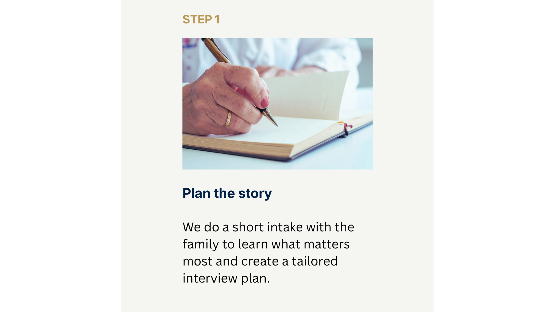 Step 1 - Plan the story. We do a short intake with the family to learn what matters most and create a tailored interview plan.
