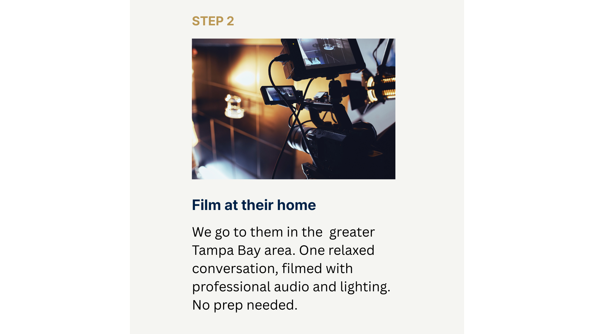 Step 2 Film at their home. We go to them in the  greater Tampa Bay area. One relaxed conversation, filmed with professional audio and lighting. No prep needed.