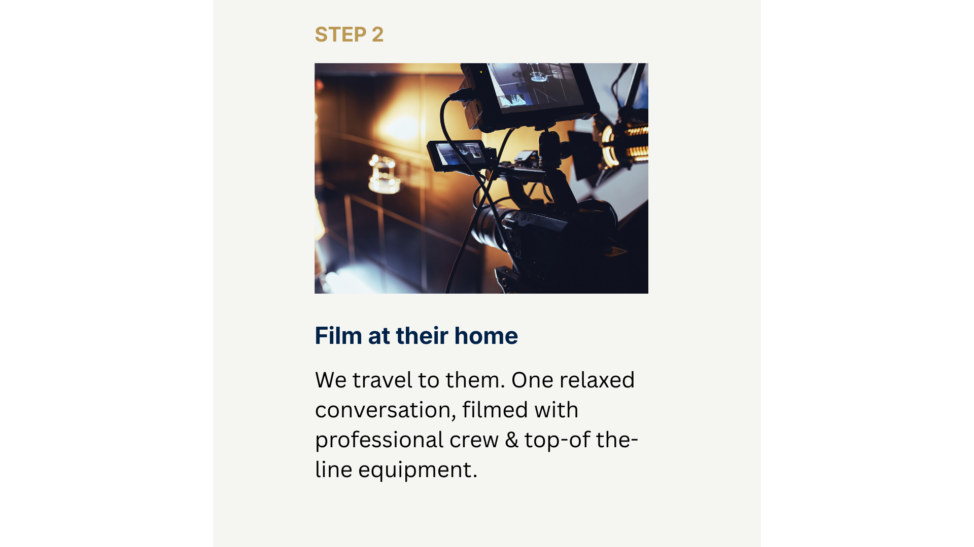 Step 2 Film at their home. We travel to them. One relaxed conversation, filmed with professional crew & top-of the-line equipment.