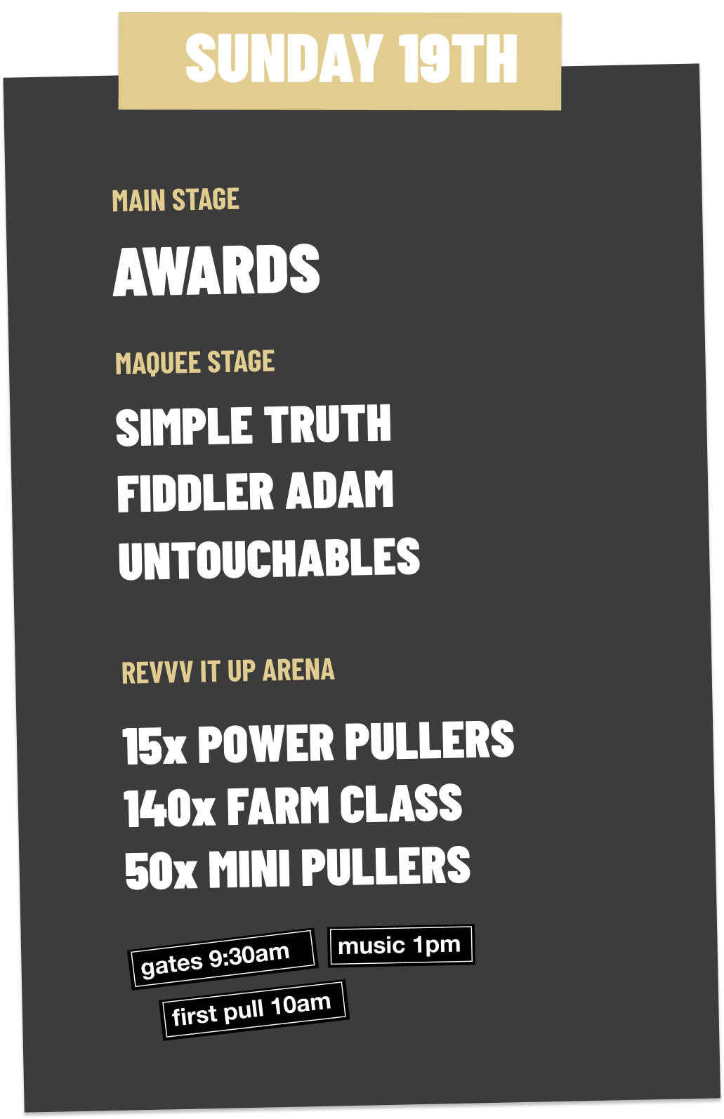 Event schedule poster with a black background and beige and white text. The event is on Sunday the 19th, listing performances on the main stage, maquee stage, and revv it up arena, including awards, simple truth, fiddler Adam, untouchables, power pullers, farm class, mini pullers, and event timings for gates, music, and the first pull.