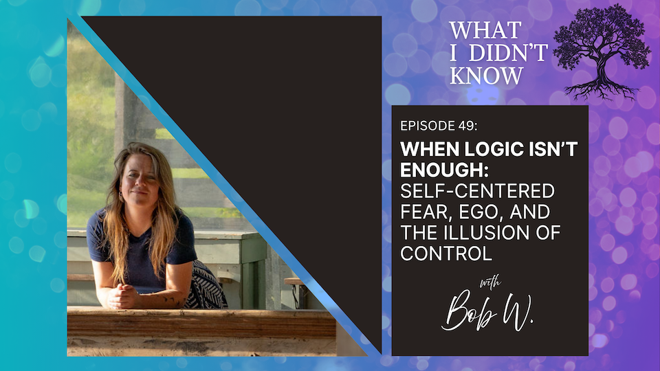 EP49: When Logic Isn’t Enough | Self-Centered Fear, Ego, and the Illusion of Control with Bob W.
