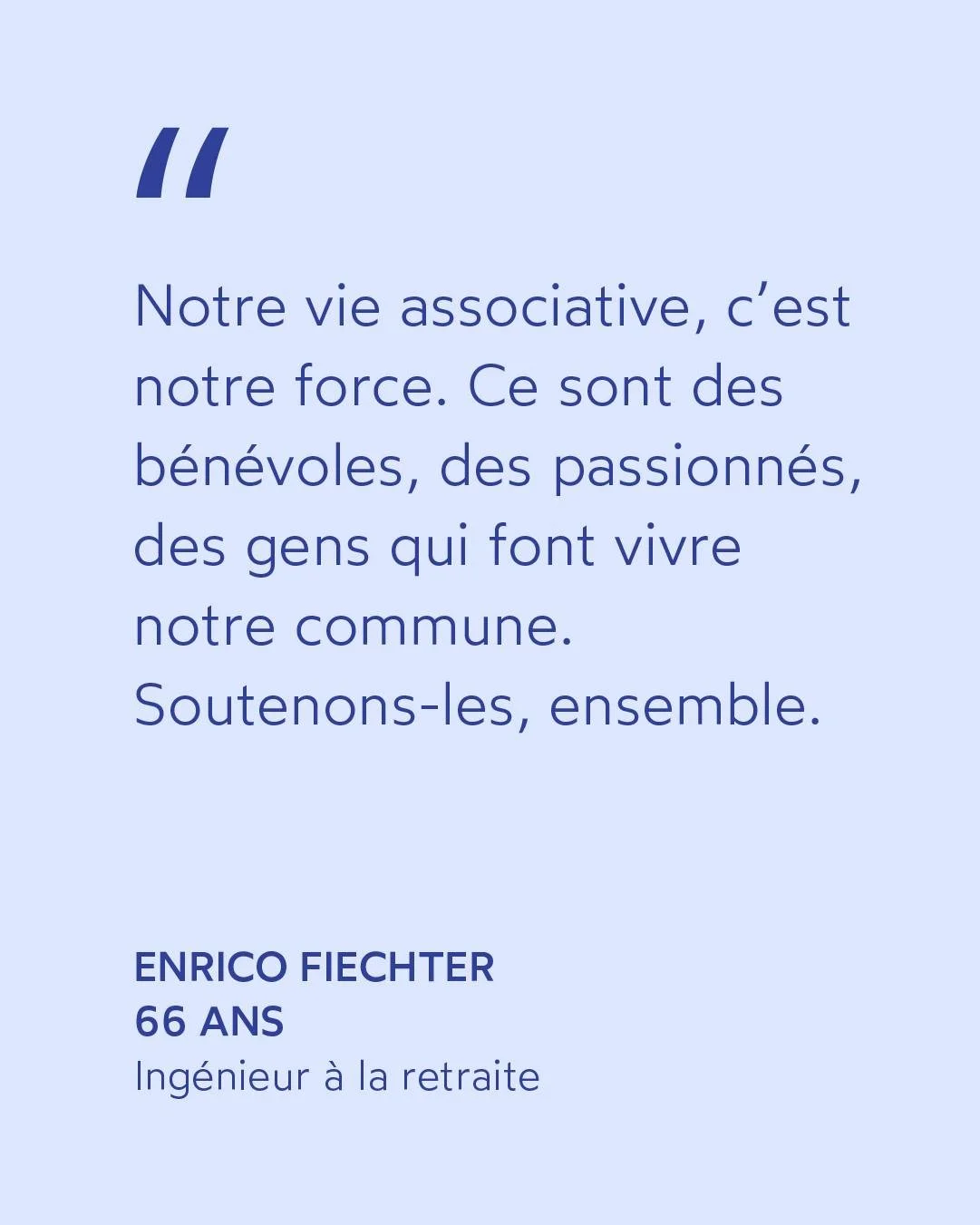 &laquo; Notre vie associative, c&rsquo;est notre force.

Ce sont des b&eacute;n&eacute;voles, des passionn&eacute;s, des gens qui font vivre notre commune. 

Soutenons-les, ensemble.&raquo;

Enrico FIECHTER &middot; Ing&eacute;nieur &agrave; la retra