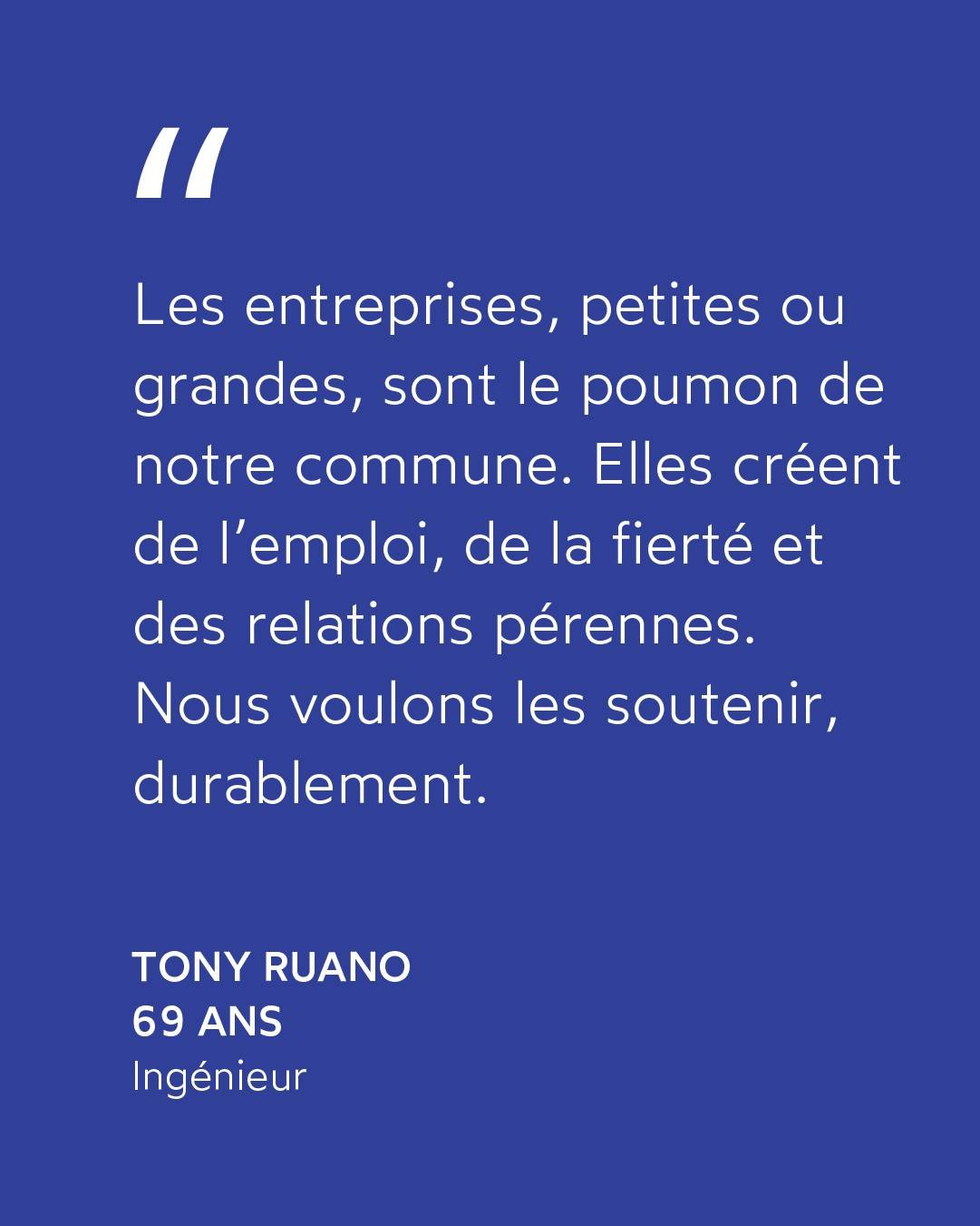 &laquo; Les entreprises, petites ou grandes, sont le poumon de notre commune. 

Elles cr&eacute;ent de l&rsquo;emploi, de la fiert&eacute; et des relations p&eacute;rennes. 

Nous voulons les soutenir, durablement. &raquo;

Tony RUANO &middot; Ing&ea